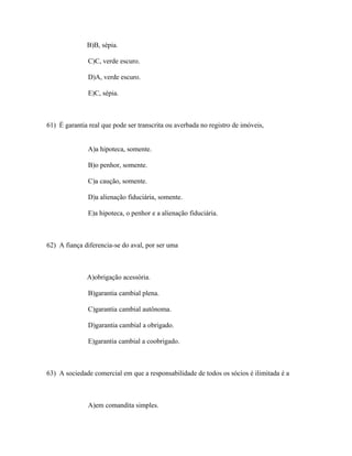 B)B, sépia.

               C)C, verde escuro.

               D)A, verde escuro.

               E)C, sépia.



61) É garantia real que pode ser transcrita ou averbada no registro de imóveis,


               A)a hipoteca, somente.

               B)o penhor, somente.

               C)a caução, somente.

               D)a alienação fiduciária, somente.

               E)a hipoteca, o penhor e a alienação fiduciária.



62) A fiança diferencia-se do aval, por ser uma



              A)obrigação acessória.

               B)garantia cambial plena.

               C)garantia cambial autônoma.

               D)garantia cambial a obrigado.

               E)garantia cambial a coobrigado.



63) A sociedade comercial em que a responsabilidade de todos os sócios é ilimitada é a



               A)em comandita simples.
 