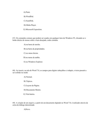 A) Paint.

              B) WordPad.

              C) ScanDisk.

              D) Midia Player.

              E) Microsoft Exposition.



67) Os comandos comuns que podem ser usados em qualquer item do Windows 95, clicando-se o
botão direito do mouse sobre o item desejado, estão contidos

              A) na barra de tarefas.

              B) na barra de propriedades.

              C) no menu Iniciar.

              D) no menu de atalho.

              E) no Windows Explorer.



68) Ao inserir, na tela do Word 7.0, os campos para digitar cabeçalhos e rodapés, o texto passará a
ser exibido no modo

              A) Normal.

              B) Tópicos.

              C) Layout da Página.

              D) Documento Mestre.

              E) Tela Inteira.



69) A criação de um arquivo, a partir de um documento digitado no Word 7.0, é realizado através da
caixa de diálogo denominada

              A)Novo.
 
