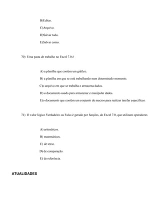 B)Editar.

                  C)Arquivo.

                  D)Salvar tudo.

                  E)Salvar como.



    70) Uma pasta de trabalho no Excel 7.0 é



                  A) a planilha que contém um gráfico.

                  B) a planilha em que se está trabalhando num determinado momento.

                  C)o arquivo em que se trabalha e armazena dados.

                  D) o documento usado para armazenar e manipular dados.

                  E)o documento que contém um conjunto de macros para realizar tarefas específicas.



    71) O valor lógico Verdadeiro ou Falso é gerado por funções, do Excel 7.0, que utilizam operadores



                  A) aritméticos.

                  B) matemáticos.

                  C) de texto.

                  D) de comparação.

                  E) de referência.



ATUALIDADES
 