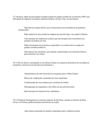 77) Roraima, objeto de preocupação mundial quando do grande incêndio de sua floresta (1998), tem
dificuldade de implantar um parque industrial moderno em Boa Vista, em decorrência



              A)da falta de energia elétrica, que é fornecida por uma termelétrica de geradores
       ultrapassados.

              B)da ausência de uma estrada de rodagem que permita ligar a sua capital a Manaus.

              C)da oposição das madeireiras asiáticas que não desejam uma concorrência aos
              produtos do Sudeste da Ásia.

              D)da concentração da economia na agricultura e no extrativismo na região dos
              grandes cerrados produtivos.

              E)da ameaça dos ianomâmis, que rejeitam a aproximação com elementos brancos
              para manterem sua cultura.



78) O Rio de Janeiro, antecipando-se aos demais Estados na solução da deficiência de sua malha de
transportes, promoverá, por decisão governamental, a



              A)transferência da rede ferroviária de transportes para o Poder Federal.

              B)troca de composições sucateadas por trens importados.

              C)substituição dos trens urbanos por corredores de ônibus.

              D)recuperação do maquinário e dos trilhos da sua rede ferroviária.

              E)privatização do sistema de trens suburbanos.



79) O Pontal do Paranapanema no extremo sudoeste de São Paulo, situado na fronteira de Mato
Grosso e do Paraná, ganhou projeção nacional por ser região



              A)de intensa exploração de minérios importantes para a indústria nuclear.
 
