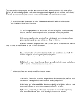 É grave o quadro atual do ensino superior. A greve de professores paralisa boa parte das universidades
federais. As universidades públicas estão amargando uma espécie de êxodo de seus melhores profissionais.
Têm cada vez menos condições de competir com os salários pagos pelas instituições privadas.



       6) Indique o período que resume, de forma clara e exata, as informações do texto, e que não
       apresenta incorreção gramatical alguma.



                     A) Devido a pagarem mal os professores, estão havendo greves nas universidades
                     federais, em que os melhores profissionais procuram as instituições privadas.


                     B) Os professores do ensino superior oficial estão fazendo greve, ou mesmo êxodo
                     para as particulares, já que seus salários não são competitivos.

                      C) Como os salários que pagam estão cada vez mais baixos, as universidades públicas
estão sofrendo greves e o êxodo de seus melhores professores.



                     D) As universidades particulares atraem os professores das oficiais, em virtude dos
                     salários que pagam, e que chegam a provocarem greves.



                     E) Há êxodo ou greve dos professores das universidades federais para as particulares,
                     onde os salários as tornam muito mais competitivas.



       7) Indique o período cuja pontuação está inteiramente correta.



                     A)Há muito, vêm caindo os salários dos professores das universidades públicas, estes
                     desanimados fazem greve ou, as trocam pelas instituições privadas.

                     B) Há muito vêm caindo os salários, dos professores das universidades públicas: estes
                     desanimados, fazem greve ou as trocam, pelas instituições privadas.

                     C) Há muito, vêm caindo, os salários dos professores das universidades públicas;
                     estes desanimados fazem greve, ou as trocam pelas instituições privadas.
 