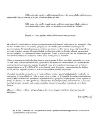 D) Há muito vêm caindo os salários dos professores das universidades públicas; estes,
desanimados, fazem greve ou as trocam pelas instituições privadas.


                      E) Há muito vêm caindo, os salários dos professores, das universidades públicas;
                      estes, desanimados, fazem greve, ou: as trocam pelas instituições privadas.



                      Atenção: As cinco questões abaixo referem-se ao texto que segue.



Os velhos das cidadezinhas do interior parecem muito mais plenamente velhos que os das metrópoles. Não
se trata da idade real de uns e outros, que pode até ser a mesma, mas dos tempos distintos que eles
parecem habitar. Na agitação dos grandes centros, até mesmo a velhice parece ainda estar integrada na
correria; os velhos guardam alguma ansiedade no olhar, nos modos, na lentidão aflita de quem se sente
fora do compasso. Na calmaria das cidades pequeninas, é como se a velhice de cada um reafirmasse a que
vem das montanhas e dos horizontes, velhice quase eterna, pousada no tempo.

Vejam-se as roupas dos velhinhos interioranos: aquele chapéu de feltro manchado, aquelas largas calças
de brim cáqui, incontavelmente lavadas, aquele puído dos punhos de camisas já sem cor − tudo combina
admiravelmente com a enorme jaqueira do quintal, com a generosa figueira da praça, com as teias no
campanário da igreja. E os hábitos? Pica-se o fumo de corda, lentamente, com um canivete herdado do
século passado, enquanto a conversa mole se desenrola sem pressa e sem destino.

Na cidade grande, há um quadro que se repete mil vezes ao dia, e que talvez já diga tudo: o velhinho, no
cruzamento perigoso, decide-se, enfim, a atravessar a avenida, e o faz com aflição, um braço estendido em
sinal de pare aos motoristas apressados, enquanto amiúda o que pode o próprio passo. Parece suplicar ao
tempo que diminua seu ritmo, que lhe dê a oportunidade de contemplar mais demoradamente os ponteiros
invisíveis dos dias passados, e de sondar com calma, nas nuvens mais altas, o sentido de sua própria
história.

Há, pois, velhices e velhices − até que chegue o dia em que ninguém mais tenha tempo para de fato
envelhecer.

                                                                                         Celso de Oliveira




       8) A frase "Os velhos das cidadezinhas do interior parecem muito mais plenamente velhos que os
       das metrópoles" constitui uma
 