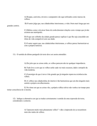 A) Roupas, canivetes, árvores e campanário são aqui utilizados como marcas da
                      velhice.

                      B) O autor julga que, nas cidadezinhas interioranas, a vida é bem mais longa que nos
grandes centros.

                      C) Hábitos como o de picar fumo de corda denotam relações com o tempo que já não
                      existem nas metrópoles.

                      D) O que um velhinho da cidade grande parece suplicar é que lhe seja concedido um
                      ritmo de vida compatível com sua idade.

                      E) O autor sugere que, nas cidadezinhas interioranas, a velhice parece harmonizar-se
                      com a própria natureza.



       11) O sentido do último parágrafo do texto deve ser assim entendido:



                      A) Do jeito que as coisas estão, os velhos parecem não ter qualquer importância.

                      B) Tudo leva a crer que os velhos serão cada vez mais escassos, dado o atropelo da
                      vida moderna.

                      C) O prestígio do que é novo é tão grande que já ninguém repara na existência dos
                      velhos.

                      D) A velhice nas cidadezinhas do interior é tão harmoniosa que um dia ninguém mais
                      sentirá o próprio envelhecimento.

                      E) No ritmo em que as coisas vão, a própria velhice talvez não venha a ter tempo para
tomar consciência de si mesma.



       12) Indique a alternativa em que se traduz corretamente o sentido de uma expressão do texto,
       considerado o contexto.



                      A) "parecem muito mais plenamente velhos" = dão a impressão de se ressentirem
                      mais dos males da velhice.
 