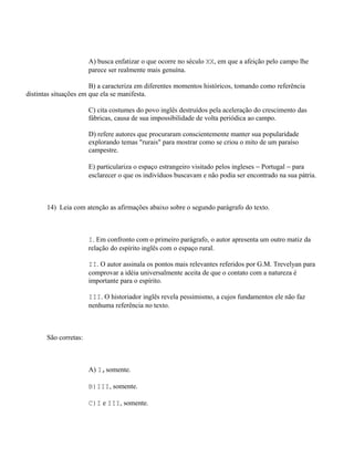 A) busca enfatizar o que ocorre no século XX, em que a afeição pelo campo lhe
                       parece ser realmente mais genuína.

                       B) a caracteriza em diferentes momentos históricos, tomando como referência
distintas situações em que ela se manifesta.

                       C) cita costumes do povo inglês destruídos pela aceleração do crescimento das
                       fábricas, causa de sua impossibilidade de volta periódica ao campo.

                       D) refere autores que procuraram conscientemente manter sua popularidade
                       explorando temas "rurais" para mostrar como se criou o mito de um paraíso
                       campestre.

                       E) particulariza o espaço estrangeiro visitado pelos ingleses − Portugal − para
                       esclarecer o que os indivíduos buscavam e não podia ser encontrado na sua pátria.



       14) Leia com atenção as afirmações abaixo sobre o segundo parágrafo do texto.



                       I. Em confronto com o primeiro parágrafo, o autor apresenta um outro matiz da
                       relação do espírito inglês com o espaço rural.

                       II. O autor assinala os pontos mais relevantes referidos por G.M. Trevelyan para
                       comprovar a idéia universalmente aceita de que o contato com a natureza é
                       importante para o espírito.

                       III. O historiador inglês revela pessimismo, a cujos fundamentos ele não faz
                       nenhuma referência no texto.



       São corretas:



                       A) I,somente.

                       B)III, somente.

                       C)I e III, somente.
 