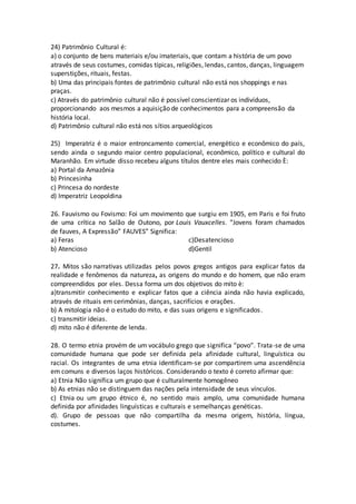 24) Patrimônio Cultural é:
a) o conjunto de bens materiais e/ou imateriais, que contam a história de um povo
através de seus costumes, comidas típicas, religiões, lendas, cantos, danças, linguagem
superstições, rituais, festas.
b) Uma das principais fontes de patrimônio cultural não está nos shoppings e nas
praças.
c) Através do patrimônio cultural não é possível conscientizar os indivíduos,
proporcionando aos mesmos a aquisição de conhecimentos para a compreensão da
história local.
d) Patrimônio cultural não está nos sítios arqueológicos
25) Imperatriz é o maior entroncamento comercial, energético e econômico do país,
sendo ainda o segundo maior centro populacional, econômico, político e cultural do
Maranhão. Em virtude disso recebeu alguns títulos dentre eles mais conhecido È:
a) Portal da Amazônia
b) Princesinha
c) Princesa do nordeste
d) Imperatriz Leopoldina
26. Fauvismo ou Fovismo: Foi um movimento que surgiu em 1905, em Paris e foi fruto
de uma crítica no Salão de Outono, por Louis Vauxcelles. “Jovens foram chamados
de fauves, A Expressão” FAUVES” Significa:
a) Feras
b) Atencioso
c)Desatencioso
d)Gentil
27. Mitos são narrativas utilizadas pelos povos gregos antigos para explicar fatos da
realidade e fenômenos da natureza, as origens do mundo e do homem, que não eram
compreendidos por eles. Dessa forma um dos objetivos do mito è:
a)transmitir conhecimento e explicar fatos que a ciência ainda não havia explicado,
através de rituais em cerimônias, danças, sacrifícios e orações.
b) A mitologia não é o estudo do mito, e das suas origens e significados.
c) transmitir ideias.
d) mito não é diferente de lenda.
28. O termo etnia provém de um vocábulo grego que significa “povo”. Trata-se de uma
comunidade humana que pode ser definida pela afinidade cultural, linguística ou
racial. Os integrantes de uma etnia identificam-se por compartirem uma ascendência
em comuns e diversos laços históricos. Considerando o texto é correto afirmar que:
a) Etnia Não significa um grupo que é culturalmente homogêneo
b) As etnias não se distinguem das nações pela intensidade de seus vínculos.
c) Etnia ou um grupo étnico é, no sentido mais amplo, uma comunidade humana
definida por afinidades linguísticas e culturais e semelhanças genéticas.
d). Grupo de pessoas que não compartilha da mesma origem, história, língua,
costumes.
 