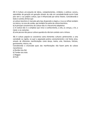 29) A Cultura um conjunto de ideias, comportamentos, símbolos e práticas sociais,
aprendidos de geração em geração através da vida em sociedade.Sendo assim Cada
país tem a sua própria cultura, que é influenciada por vários fatores. Considerando o
texto é correto afirmar que:
a) cultura brasileira é marcada pela boa disposição e alegria, e isso se reflete também
na música, no caso do samba, que também faz parte da cultura brasileira.
b) A principal característica da cultura não é o mecanismo adaptativo.
c) A Cultura não é o complexo que inclui o conhecimento, a arte, as crenças, a lei, a
moral, e os costumes.
d) uma pessoa não possui cultura quando ela não tem contato com a leitura.
30) A cultura popular se caracteriza como elementos culturais pertencentes a uma
sociedade ou região, na qual a população pratica constantemente e de forma ativa,
através de diferentes manifestações como dança, teatro, arte, literatura, folclore,
gastronomia, música, etc.
Considerando o enunciado quais das manifestações não fazem parte da cultura
maranhense:
a) Bumba meu Boi
b) Tambor de criola
c) Reggae
d) Funk
 