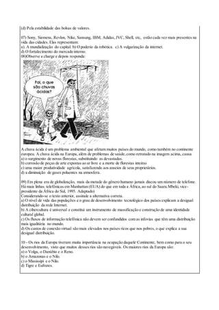 (d) Pela estabilidade das bolsas de valores.
07) Sony, Siemens, Revlon, Nike, Sansung, IBM, Adidas, JVC, Shell, etc, estão cada vez mais presentes na
vida das cidades. Elas representam:
a). A mundialização do capital. b) O poderio da robótica. c) A vulgarização da internet.
d) O fortalecimento do mercado interno.
08)Observe a charge e depois responda:
A chuva ácida é um problema ambiental que afetam muitos países do mundo, como também no continente
europeu. A chuva ácida na Europa, além de problemas de saúde,como retratado na imagem acima, causa
a) o surgimento de novas florestas, substituindo as devastadas.
b) corrosão de peças de arte expostas ao ar livre e a morte de florestas inteiras
c) uma maior produtividade agrícola, satisfazendo aos anseios de seus proprietários.
d) a diminuição de gases poluentes na atmosfera.
09) Em plena era de globalização, mais da metade do gênero humano jamais discou um número de telefone.
Há mais linhas telefônicas em Manhattan (EUA) do que em toda a África,ao sul do Saara.Mbeki, vice-
presidente da África do Sul, 1995. Adaptado)
Considerando-se o texto anterior, assinale a alternativa correta.
a) O nível de vida das populações e o grau de desenvolvimento tecnológico dos países explicam a desigual
distribuição da rede Internet.
b) A cibercultura é universal e constitui um instrumento de massificação e construção de uma identidade
cultural global.
c) Os fluxos de informação telefônica não devem ser confundidos com as infovias que têm uma distribuição
mais igualitária no mundo.
d) Os custos de conexão virtual são mais elevados nos países ricos que nos pobres, o que explica a sua
desigual distribuição.
10 - Os rios da Europa tiveram muita importância na ocupação daquele Continente, bem como para o seu
desenvolvimento, visto que muitos desses rios são navegáveis. Os maiores rios da Europa são:
a) o Volga, o Danúbio e o Reno.
b) o Amazonas e o Nilo.
c) o Mississipi e o Nilo.
d) Tigre e Eufrates.
 
