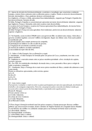 11. Apesar do elevado nível de desenvolvimento econômico e tecnológico que caracteriza o continente
europeu, existem fortes contrastes entre os diferentes países e regiões. Dentre os níveis de desenvolvimento
elevado, intermediário e fraco,podemos destacar corretamente que
a) a Inglaterra, a França e a Itália, apresentam fraca industrialização, enquanto que Portugal e Espanha têm
um desenvolvimento bastante elevado.
b) Itália, Portugal e Espanha se caracterizam por apresentar um menor desenvolvimento industrial, enquanto
que Inglaterra, França e Alemanha estão entre os países mais desenvolvidos.
c) os países do Leste Europeu e os países do Cáucaso apresentam fraca industrialização, da mesma forma
que Inglaterra, Portugal e França.
d) Itália Portugal e França tem uma agricultura bem tradicional, porém tem um desenvolvimento industrial
superior a Inglaterra.
12. Na Espanha, casais recebem 2500,00 euros caso gerem um filho ou adotem uma criança. Além disso, o
governo socialista legalizou cerca de 3 milhões de imigrantes ilegais nos últimos anos. Estas ações podem
ser justificadas pela
a) pressão popular para cumprir promessas de campanha.
b) participação de mulheres no alto escalão do governo.
c) estagnação do crescimento econômico no país.
d) ausência de mulheres em idade reprodutiva.
e) necessidade de repor mão-de-obra.
13 - Sobre a União Europeia, leia as afirmações a seguir.
I - Inicialmente, a União Europeia foi formada pelos seis países do Ceca e,atualmente, tem vinte e sete
países-membros.
II - Implantou-se o mercado comum entre os países-membros permitindo a livre circulação de capitais,
serviços e pessoas.
III - Em 1999, foi estabelecida a introdução da moeda única, o euro, passando o bloco para o estágio de
união econômica e monetária.
IV - Atualmente, Suíça e Noruega são os mais novos países-membros do bloco, contudo não adotaram o euro
como moeda.
Dentre as afirmativas apresentadas,estão corretas,apenas:
a) I e II.
b) III e IV.
c) II e IV.
d) I, II e III.
14 - Leia o texto a seguir.
O propósito é estimular o comércio entre os países participantes por meio da especialização,da divisão do
trabalho e da vantagemcomparativa.Para isto, umgrupo de países concorda emeliminar tarifasque
recaemsobre a maior parte dos bensimportados e exportados entre aquelespaíses.
Renato R. Marques
O texto anterior refere-se:
a) à União Aduaneira.
b) à Zona de Livre Comércio.
c) à União Monetária.
d) ao Mercado Comum.
15-Para chegar à formação territorial atual dos países europeus,a Europa passou por diversos conflitos
políticos que atravessaram os tempos, desde o domínio do Império Romano até a Segunda Guerra Mundial.
A este histórico de conflitos no continente europeu para a sua formação territorial atual se deve(m):
a) a diversidade climática.
b) a homogeneidade econômica.
c) a diversidade étnica e cultural.
d) a homogeneidade étnica e cultural.
 