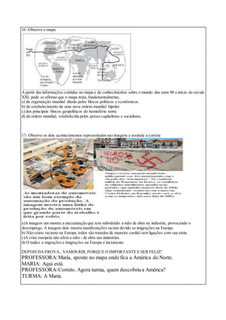 16 -Observe o mapa.
A partir das informações contidas no mapa e de conhecimentos sobre o mundo dos anos 90 e início do século
XXI, pode se afirmar que o mapa trata,fundamentalmente,
a) da organização mundial ditada pelos blocos políticos e econômicos.
b) do estabelecimento de uma nova ordem mundial bipolar.
c) dos principais blocos geopolíticos do hemisfério norte.
d) da ordem mundial, estabelecida pelos países capitalistas e socialistas.
17- Observe os dois acontecimentos representados nas imagens e assinale a correta
a)A imagem um mostra a mecanização que tem substituído a mão de obra na indústria, provocando o
desemprego. A imagem dois mostra manifestações racista devido as imigrações na Europa.
b) Não existe racismo na Europa, todos são tratados de maneira cordial sem ligações com sua etnia.
c)A crise europeia não afeta a mão - de obra nas industrias.
d) O índice e migrações e imigrações na Europa é inexistente.
DEPOIS DA PROVA...VAMOS RIR,PORQUE O IMPORTANTE E SER FELIZ!
PROFESSORA:Maria, aponte no mapa onde fica a América do Norte.
MARIA: Aqui está.
PROFESSORA:Correto. Agora turma, quem descobriua América?
TURMA: A Maria.
 