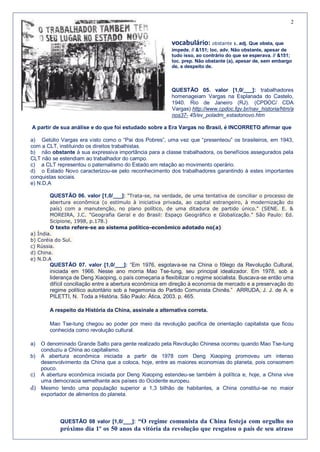 2


                                                         vocabulário: obstante 1. adj. Que obsta, que
                                                         impede. // &151; loc. adv. Não obstante, apesar de
                                                         tudo isso, ao contrário do que se esperava. // &151;
                                                         loc. prep. Não obstante (a), apesar de, sem embargo
                                                         de, a despeito de.



                                                         QUESTÃO 05. valor [1,0/___]: trabalhadores
                                                         homenageiam Vargas na Esplanada do Castelo,
                                                         1940. Rio de Janeiro (RJ). (CPDOC/ CDA
                                                         Vargas) http://www.cpdoc.fgv.br/nav_historia/htm/a
                                                         nos37- 45/ev_poladm_estadonovo.htm

A partir de sua análise e do que foi estudado sobre a Era Vargas no Brasil, é INCORRETO afirmar que

a) Getúlio Vargas era visto como o “Pai dos Pobres”, uma vez que “presenteou” os brasileiros, em 1943,
com a CLT, instituindo os direitos trabalhistas.
b) não obstante à sua expressiva importância para a classe trabalhadora, os benefícios assegurados pela
CLT não se estendiam ao trabalhador do campo.
c) a CLT representou o paternalismo do Estado em relação ao movimento operário.
d) o Estado Novo caracterizou-se pelo reconhecimento dos trabalhadores garantindo à estes importantes
conquistas sociais.
e) N.D,A

       QUESTÃO 06. valor [1,0/___]: "Trata-se, na verdade, de uma tentativa de conciliar o processo de
        abertura econômica (o estímulo à iniciativa privada, ao capital estrangeiro, à modernização do
        país) com a manutenção, no plano político, de uma ditadura de partido único." (SENE. E. &
        MOREIRA, J.C. "Geografia Geral e do Brasil: Espaço Geográfico e Globalização." São Paulo: Ed.
        Scipione, 1998, p.178.)
        O texto refere-se ao sistema político-econômico adotado no(a)
a) Índia.
b) Coréia do Sul.
c) Rússia.
d) China.
e) N.D.A
       QUESTÃO 07. valor [1,0/___]: “Em 1976, esgotava-se na China o fôlego da Revolução Cultural,
       iniciada em 1966. Nesse ano morria Mao Tse-tung, seu principal idealizador. Em 1978, sob a
       liderança de Deng Xiaoping, o país começaria a flexibilizar o regime socialista. Buscava-se então uma
       difícil conciliação entre a abertura econômica em direção à economia de mercado e a preservação do
       regime político autoritário sob a hegemonia do Partido Comunista Chinês.” ARRUDA, J. J. de A. e
       PILETTI, N. Toda a História. São Paulo: Ática, 2003. p. 465.

       A respeito da História da China, assinale a alternativa correta.

       Mao Tse-tung chegou ao poder por meio da revolução pacifica de orientação capitalista que ficou
       conhecida como revolução cultural.

a) O denominado Grande Salto para gente realizado pela Revolução Chinesa ocorreu quando Mao Tse-tung
   conduziu a China ao capitalismo.
b) A abertura econômica iniciada a partir de 1978 com Deng Xiaoping promoveu um intenso
   desenvolvimento da China que a coloca, hoje, entre as maiores economias do planeta, pois consomem
   pouco.
c) A abertura econômica iniciada por Deng Xiaoping estendeu-se também à política e, hoje, a China vive
   uma democracia semelhante aos países do Ocidente europeu.
d) Mesmo tendo uma população superior a 1,3 bilhão de habitantes, a China constitui-se no maior
   exportador de alimentos do planeta.




           QUESTÃO 08 valor [1,0/___]: “O regime comunista da China festeja com orgulho no
           próximo dia 1º os 50 anos da vitória da revolução que resgatou o país de seu atraso
 
