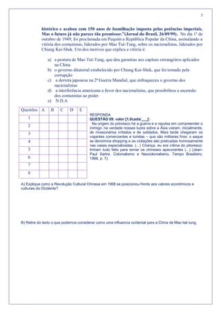 3


            histórico e acabou com 150 anos de humilhação imposta pelas potências imperiais.
            Mas o futuro já não parece tão promissor.”(Jornal do Brasil, 26/09/99). No dia 1º de
            outubro de 1949, foi proclamada em Pequim a República Popular da China, assinalando a
            vitória dos comunistas, liderados por Mao Tsé-Tung, sobre os nacionalistas, liderados por
            Chiang Kai-Shek. Um dos motivos que explica a vitória é:

               a) a postura de Mao Tsé-Tung, que deu garantias aos capitais estrangeiros aplicados
                  na China
               b) o governo ditatorial estabelecido por Chiang Kai-Shek, que foi tomado pela
                  corrupção
               c) a derrota japonesa na 2ª Guerra Mundial, que enfraqueceu o governo dos
                  nacionalistas
               d) a interferência americana a favor dos nacionalistas, que possibilitou a ascensão
                  dos comunistas ao poder
               e) N.D.A

Questões A       B     C    D     E
                                        RESPONDA
    1                                   QUESTÃO 09. valor [1,0cada/___]:
                                          Na origem do pitoresco há a guerra e a repulsa em compreender o
    2                                   inimigo: na verdade nossas luzes sobre a Ásia vieram, inicialmente,
    3                                   de missionários irritados e de soldados. Mais tarde chegaram os
                                        viajantes comerciantes e turistas – que são militares frios: o saque
    4                                   se denomina shopping e as violações são praticadas honrosamente
                                        nas casas especializadas. (...) Criança, eu era vítima do pitoresco:
    5                                   tinham tudo feito para tornar os chineses apavorantes (...) (Jean-
                                        Paul Sartre, Colonialismo e Neocolonialismo, Tempo Brasileiro,
    6                                   1968, p. 7).
    7
    8

A) Explique como a Revolução Cultural Chinesa em 1968 se posicionou frente aos valores econômicos e
culturais do Ocidente?




B) Retire do texto o que podemos considerar como uma influencia ocidental para a China de Mao tsé tung,
 