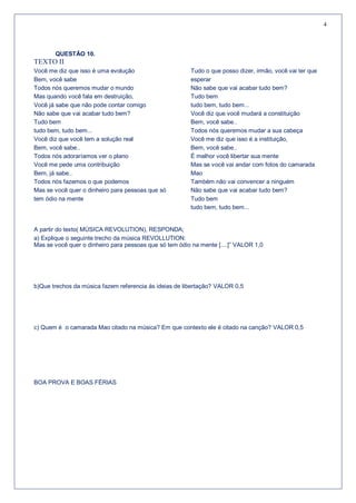 4



       QUESTÃO 10.
TEXTO II
Você me diz que isso é uma evolução                     Tudo o que posso dizer, irmão, você vai ter que
Bem, você sabe                                          esperar
Todos nós queremos mudar o mundo                        Não sabe que vai acabar tudo bem?
Mas quando você fala em destruição,                     Tudo bem
Você já sabe que não pode contar comigo                 tudo bem, tudo bem...
Não sabe que vai acabar tudo bem?                       Você diz que você mudará a constituição
Tudo bem                                                Bem, você sabe..
tudo bem, tudo bem...                                   Todos nós queremos mudar a sua cabeça
Você diz que você tem a solução real                    Você me diz que isso é a instituição,
Bem, você sabe..                                        Bem, você sabe..
Todos nós adoraríamos ver o plano                       É melhor você libertar sua mente
Você me pede uma contribuição                           Mas se você vai andar com fotos do camarada
Bem, já sabe..                                          Mao
Todos nós fazemos o que podemos                         Também não vai convencer a ninguém
Mas se você quer o dinheiro para pessoas que só         Não sabe que vai acabar tudo bem?
tem ódio na mente                                       Tudo bem
                                                        tudo bem, tudo bem...


A partir do texto( MÚSICA REVOLUTION), RESPONDA;
a) Explique o seguinte trecho da música REVOLLUTION:
Mas se você quer o dinheiro para pessoas que só tem ódio na mente [....]” VALOR 1,0




b)Que trechos da música fazem referencia ás ideias de libertação? VALOR 0,5




c) Quem é o camarada Mao citado na música? Em que contexto ele é citado na canção? VALOR 0,5




BOA PROVA E BOAS FÉRIAS
 