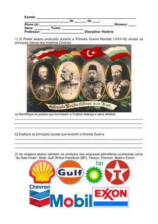 Escola: ________________________________________________________
      ___________________, _____ de _______ de ____.
      Aluno (a):__________________________________________ Número: ____
      Série: _________ Turno: ____________
      Professor: ________________________ Disciplina: História

1) O Postal abaixo produzido durante a Primeira Guerra Mundial (1914-18) mostra os
principais líderes dos Impérios Centrais.




a) Identifique os países que formaram a Tríplice Aliança e seus aliados.
________________________________________________________________________
________________________________________________________________________
________________________________________________________________________

b) Explique as principais causas que levaram a Grande Guerra.
________________________________________________________________________
________________________________________________________________________
________________________________________________________________________

2) As imagens abaixo retratam os símbolos das empresas petrolíferas conhecidas como
“As Sete Irmãs”: Shell, Gulf, British Petroleum (BP), Texaco, Chevron, Mobil e Exxon.
 