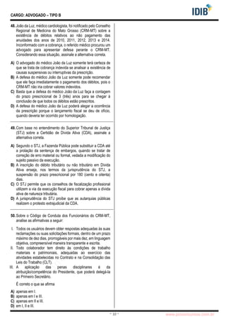 pcimarkpci MjgwNDoyNWFjOjAwNDM6N2E5ZTo3ZGIzOjc4M2E6ZGFiNTpiZWI3:VGh1LCAwMiBOb3YgMjAyMyAwOTo0Mzo0NiAtMDMwMA==
www.pciconcursos.com.br
~ 10 ~
CARGO: ADVOGADO – TIPO B
48.João da Luz, médico cardiologista, foi notificado pelo Conselho
Regional de Medicina do Mato Grosso (CRM-MT) sobre a
existência de débitos relativos ao não pagamento das
anuidades dos anos de 2010, 2011, 2012, 2013 e 2014.
Inconformado com a cobrança, o referido médico procurou um
advogado para apresentar defesa perante o CRM-MT.
Considerando essa situação, assinale a alternativa correta.
A) O advogado do médico João da Luz somente terá certeza de
que se trata de cobrança indevida se analisar a existência de
causas suspensivas ou interruptivas da prescrição.
B) A defesa do médico João da Luz somente pode recomendar
que ele faça imediatamente o pagamento dos débitos, pois o
CRM-MT não iria cobrar valores indevidos.
C) Basta que a defesa do médico João da Luz faça a contagem
do prazo prescricional de 3 (três) anos para se chegar à
conclusão de que todos os débitos estão prescritos.
D) A defesa do médico João da Luz poderá alegar a ocorrência
da prescrição porque o lançamento fiscal se deu de ofício,
quando deveria ter ocorrido por homologação.
49.Com base no entendimento do Superior Tribunal de Justiça
(STJ) sobre a Certidão de Dívida Ativa (CDA), assinale a
alternativa correta.
A) Segundo o STJ, a Fazenda Pública pode substituir a CDA até
a prolação da sentença de embargos, quando se tratar de
correção de erro material ou formal, vedada a modificação do
sujeito passivo da execução.
B) A inscrição do débito tributário ou não tributário em Dívida
Ativa enseja, nos termos da jurisprudência do STJ, a
suspensão do prazo prescricional por 180 (cento e oitenta)
dias.
C) O STJ permite que os conselhos de fiscalização profissional
utilizem a via da execução fiscal para cobrar apenas a dívida
ativa de natureza tributária.
D) A jurisprudência do STJ proíbe que as autarquias públicas
realizem o protesto extrajudicial da CDA.
50.Sobre o Código de Conduta dos Funcionários do CRM-MT,
analise as afirmativas a seguir:
I. Todos os usuários devem obter respostas adequadas às suas
reclamações ou suas solicitações formais, dentro de um prazo
máximo de dez dias, prorrogáveis por mais dez, em linguagem
objetiva, compreensível maneira transparente e escrita.
II. Todo colaborador tem direito às condições de trabalho
materiais e patrimoniais, adequadas ao exercício das
atividades estabelecidas no Contrato e na Consolidação das
Leis do Trabalho (CLT).
III. A aplicação das penas disciplinares é da
atribuição/competência do Presidente, que poderá delegá-la
ao Primeiro Secretário.
É correto o que se afirma
A) apenas em I.
B) apenas em I e III.
C) apenas em II e III.
D) em I, II e III.
 