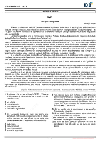 pcimarkpci MjgwNDoyNWFjOjAwNDM6N2E5ZTo3ZGIzOjc4M2E6ZGFiNTpiZWI3:VGh1LCAwMiBOb3YgMjAyMyAwOTo0Mzo0NiAtMDMwMA==
www.pciconcursos.com.br
~ 2 ~
CARGO: ADVOGADO – TIPO B
LÍNGUA PORTUGUESA
TEXTO I
Educação e desigualdade
Escrito por Redação
No Brasil, os alunos com melhores condições financeiras concluem o ensino médio na escola pública tendo aprendido o
adequado em língua portuguesa, mas entre os mais pobres o mesmo não se registra. A proporção é de 83% para o primeiro grupo e de
17% para o segundo. Os números são da organização não-governamental Todos pela Educação e dão concretude a uma desigualdade
antes apenas intuída.
A análise foi realizada a partir de informações do Sistema de Avaliação da Educação Básica (Saeb), mecanismo do Instituto
Nacional de Estudos e Pesquisas Educacionais Anísio Teixeira (Inep).
Quando se avaliam os dados sobre matemática, chega-se a um cenário mais desnivelado e preocupante: 63,6% dos estudantes
mais ricos aprenderam o adequado ao encerrar a temporada de ensino médio e nada mais do que 3,1% dos alunos mais pobres concluem
o nível médio sabendo o mínimo suficiente na disciplina. Impõe-se, portanto, o desafio de alterar essa realidade adversa para, conforme
os preceitos constitucionais, equilibrar o quadro e oferecer as mesmas condições e as mesmas possibilidades de resultados para todos.
Estabelece a Carta Magna no artigo 5º: “Todos são iguais perante a lei, sem distinção de qualquer natureza”. E, entre muitas
citações relativas à educação, determina que “é competência comum da União, dos Estados, do Distrito Federal e dos Municípios” (...)
“proporcionar os meios de acesso à cultura, à educação, à ciência, à tecnologia, à pesquisa e à inovação”.
Já no artigo 205, preconiza a Constituição que “a educação, direito de todos e dever do Estado e da família, será promovida e
incentivada com a colaboração da sociedade, visando ao pleno desenvolvimento da pessoa, seu preparo para o exercício da cidadania
e sua qualificação para o trabalho”.
O artigo 206, dispositivo seguinte, pois trata dos princípios sobre os quais o ensino será ministrado – com “igualdade de
condições para o acesso e permanência na escola”.
Seria possível, e legítimo, afirmar que referências como essas não são apenas um atestado de que se falha muito no sistema
educacional, mas são também um guia confiável sobre o que é necessário modificar e o quão urgentes são essas mudanças. São uma
incômoda, mas importante e reveladora pressão.
Afinal, tem-se de um lado os problemas e, no oposto, os instrumentos necessários à resolução. No polo negativo, está o
desacerto que revela os baixos níveis de aprendizado, já históricos, enquanto destacam-se como polo positivo uma Constituição moderna,
sintonizada com demandas do cidadão, embora carecendo ser mais aplicada do que usada como componente retórico, e o engajamento
de diferentes segmentos sociais – com as devidas responsabilidades – e profissionais na busca de meios de reformular o panorama.
É preciso, então, que cada um assuma seu papel e contribua com o cumprimento do interesse comum.
Num contexto menos condescendente com as desigualdades e menos tolerante com as injustiças, no qual o que está escrito é
o que vale e o que deve ser cumprido, seria possível e indispensável agregar esforços e reservar investimentos no sentido de correção
das deformidades.
Disponível em https://diariodonordeste.verdesmares.com.br/opiniaoold/...-educacao-e-desigualdade-1.2078423. Acesso em 09/09/2020.
1. Ao observar todas as características do TEXTO I, “Educação
e desigualdade”, é correto afirmar que o mesmo pode ser
classificado como
A) um editorial.
B) uma carta aberta.
C) uma resenha crítica.
D) uma crônica argumentativa.
2. Em “...enquanto destacam-se como polo positivo uma
Constituição moderna, sintonizada com demandas do cidadão,
embora carecendo ser mais aplicada do que usada como
componente retórico,...”, a expressão destacada significa
A) carta magna.
B) instrumento legal.
C) recurso argumentativo.
D) argumento negacionista.
3. “No Brasil, os alunos com melhores condições financeiras
concluem o ensino médio na escola pública tendo aprendido o
adequado em língua portuguesa, mas entre os mais pobres o
mesmo não se registra. A proporção é de 83% para o primeiro
grupo e de 17% para o segundo”. Os dados apresentados no
início do TEXTO I indicam que
A) não há relação entre a aprendizagem e as condições
financeiras dos estudantes.
B) há uma relação direta entre a questão socioeconômica e o
nível de aprendizagem dos estudantes.
C) as diferenças dos níveis de aprendizagem podem ser
amenizadas com reforço escolar complementar.
D) os alunos de escola particular apresentam um nível de
aprendizagem mais adequado que os alunos da escola
pública.
 
