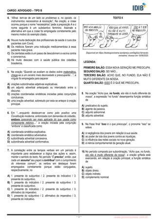 pcimarkpci MjgwNDoyNWFjOjAwNDM6N2E5ZTo3ZGIzOjc4M2E6ZGFiNTpiZWI3:VGh1LCAwMiBOb3YgMjAyMyAwOTo0Mzo0NiAtMDMwMA==
www.pciconcursos.com.br
~ 3 ~
CARGO: ADVOGADO – TIPO B
4. “Afinal, tem-se de um lado os problemas e, no oposto, os
instrumentos necessários à resolução”. Na oração, a crase
ocorreu porque o nome “necessários” pede a preposição A e o
nome seguinte é um substantivo feminino. Assinale a
alternativa em que a crase foi empregada corretamente pelo
mesmo motivo do exemplo citado.
A) Houve muita dedicação dos profissionais da saúde à cura dos
pacientes com Covid.
B) Os médicos fizeram uma indicação medicamentosa à essa
paciente mais grave.
C) Os cientistas estão à um passo de descobrirem a vacina contra
o coronavírus.
D) Há muito descaso com à saúde pública dos cidadãos
brasileiros.
5. Na oração “Quando se avaliam os dados sobre matemática,
chega-se a um cenário mais desnivelado e preocupante:...”, a
vírgula foi empregada para separar
A) orações subordinadas adjetivas explicativas.
B) um adjunto adverbial antecipado ou intercalado entre o
discurso.
C) orações coordenadas sindéticas iniciadas pelas conjunções
conclusivas.
D) uma oração adverbial, sobretudo por esta se antepor à oração
principal.
6. Em “...enquanto destacam-se como polo positivo uma
Constituição moderna, sintonizada com demandas do cidadão,
embora carecendo ser mais aplicada do que usada como
componente retórico,...” a oração iniciada pela conjunção
“embora” é classificada como
A) coordenada sindética explicativa.
B) coordenada sindética adversativa.
C) subordinada adverbial concessiva.
D) subordinada adverbial conformativa.
7. A correlação entre os tempos verbais em um período é
importante para estabelecer a lógica das ações e, assim,
manter o sentido do texto. No período “É preciso¹, então, que
cada um assuma² seu papel e contribua³ com o cumprimento
do interesse comum”, os verbos em destaque foram
empregados corretamente porque estão conjugados,
respectivamente, no
A) 1. presente do subjuntivo / 2. presente do indicativo / 3.
presente do subjuntivo.
B) 1. presente do indicativo / 2. presente do subjuntivo / 3.
presente do subjuntivo.
C) 1. presente do indicativo / 2. presente do subjuntivo / 3.
afirmativo do imperativo.
D) 1. presente do subjuntivo / 2. afirmativo do imperativo / 3.
presente do indicativo.
TEXTO II
Disponível em https://doidosporcinema.wordpress.com/tag/luis-fernando-
verissimo/. Acesso em 10/09/2020.
LEGENDA:
PRIMEIRO BALÃO: ESSA NOVA GERAÇÃO ME PREOCUPA.
SEGUNDO BALÃO: SEI NÃO...
TERCEIRO BALÃO: ACHO QUE, NO FUNDO, ELA NÃO É
MUITO DIFERENTE DA NOSSA.
QUARTO BALÃO: ISSO É O QUE ME PREOCUPA.
8. Na oração “Acho que, no fundo, ela não é muito diferente da
nossa”, a expressão “no fundo” desempenha função sintática
de
A) predicativo do sujeito.
B) agente da passiva.
C) adjunto adnominal.
D) adjunto adverbial.
9. Na frase final “Isso é o que preocupa”, o pronome “isso” se
refere
A) à negligência dos jovens em relação à sua saúde.
B) ao poder de luta dos jovens contra as injustiças.
C) à influência das redes sociais na nova geração.
D) à inércia comportamental da geração atual.
10.No período composto por subordinação, “Acho que, no fundo,
ela não é muito diferente da nossa”, a oração grifada está
exercendo, em relação à oração principal, a função sintática
de
A) sujeito.
B) objeto direto.
C) objeto indireto.
D) complemento nominal.
 