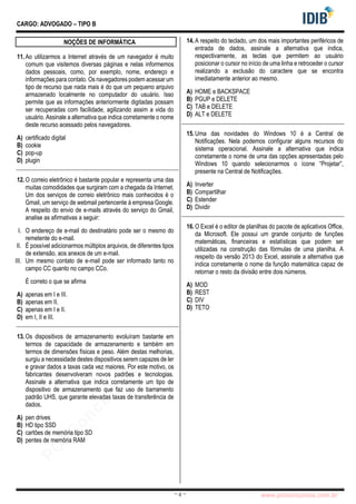 pcimarkpci MjgwNDoyNWFjOjAwNDM6N2E5ZTo3ZGIzOjc4M2E6ZGFiNTpiZWI3:VGh1LCAwMiBOb3YgMjAyMyAwOTo0Mzo0NiAtMDMwMA==
www.pciconcursos.com.br
~ 4 ~
CARGO: ADVOGADO – TIPO B
NOÇÕES DE INFORMÁTICA
11.Ao utilizarmos a Internet através de um navegador é muito
comum que visitemos diversas páginas e nelas informemos
dados pessoais, como, por exemplo, nome, endereço e
informações para contato. Os navegadores podem acessar um
tipo de recurso que nada mais é do que um pequeno arquivo
armazenado localmente no computador do usuário. Isso
permite que as informações anteriormente digitadas possam
ser recuperadas com facilidade, agilizando assim a vida do
usuário. Assinale a alternativa que indica corretamente o nome
deste recurso acessado pelos navegadores.
A) certificado digital
B) cookie
C) pop-up
D) plugin
12.O correio eletrônico é bastante popular e representa uma das
muitas comodidades que surgiram com a chegada da Internet.
Um dos serviços de correio eletrônico mais conhecidos é o
Gmail, um serviço de webmail pertencente à empresa Google.
A respeito do envio de e-mails através do serviço do Gmail,
analise as afirmativas a seguir:
I. O endereço de e-mail do destinatário pode ser o mesmo do
remetente do e-mail.
II. É possível adicionarmos múltiplos arquivos, de diferentes tipos
de extensão, aos anexos de um e-mail.
III. Um mesmo contato de e-mail pode ser informado tanto no
campo CC quanto no campo CCo.
É correto o que se afirma
A) apenas em I e III.
B) apenas em II.
C) apenas em I e II.
D) em I, II e III.
13.Os dispositivos de armazenamento evoluíram bastante em
termos de capacidade de armazenamento e também em
termos de dimensões físicas e peso. Além destas melhorias,
surgiu a necessidade destes dispositivos serem capazes de ler
e gravar dados a taxas cada vez maiores. Por este motivo, os
fabricantes desenvolveram novos padrões e tecnologias.
Assinale a alternativa que indica corretamente um tipo de
dispositivo de armazenamento que faz uso de barramento
padrão UHS, que garante elevadas taxas de transferência de
dados.
A) pen drives
B) HD tipo SSD
C) cartões de memória tipo SD
D) pentes de memória RAM
14.A respeito do teclado, um dos mais importantes periféricos de
entrada de dados, assinale a alternativa que indica,
respectivamente, as teclas que permitem ao usuário
posicionar o cursor no início de uma linha e retroceder o cursor
realizando a exclusão do caractere que se encontra
imediatamente anterior ao mesmo.
A) HOME e BACKSPACE
B) PGUP e DELETE
C) TAB e DELETE
D) ALT e DELETE
15.Uma das novidades do Windows 10 é a Central de
Notificações. Nela podemos configurar alguns recursos do
sistema operacional. Assinale a alternativa que indica
corretamente o nome de uma das opções apresentadas pelo
Windows 10 quando selecionarmos o ícone “Projetar”,
presente na Central de Notificações.
A) Inverter
B) Compartilhar
C) Estender
D) Dividir
16.O Excel é o editor de planilhas do pacote de aplicativos Office,
da Microsoft. Ele possui um grande conjunto de funções
matemáticas, financeiras e estatísticas que podem ser
utilizadas na construção das fórmulas de uma planilha. A
respeito da versão 2013 do Excel, assinale a alternativa que
indica corretamente o nome da função matemática capaz de
retornar o resto da divisão entre dois números.
A) MOD
B) REST
C) DIV
D) TETO
 