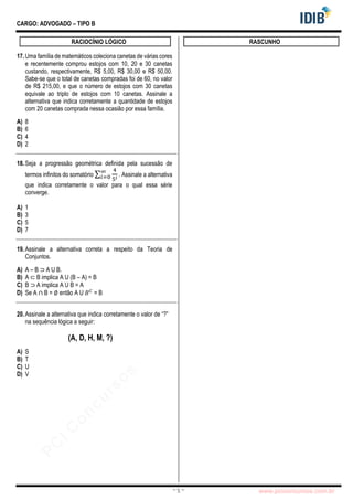 pcimarkpci MjgwNDoyNWFjOjAwNDM6N2E5ZTo3ZGIzOjc4M2E6ZGFiNTpiZWI3:VGh1LCAwMiBOb3YgMjAyMyAwOTo0Mzo0NiAtMDMwMA==
www.pciconcursos.com.br
~ 5 ~
CARGO: ADVOGADO – TIPO B
RACIOCÍNIO LÓGICO
17.Uma família de matemáticos coleciona canetas de várias cores
e recentemente comprou estojos com 10, 20 e 30 canetas
custando, respectivamente, R$ 5,00, R$ 30,00 e R$ 50,00.
Sabe-se que o total de canetas compradas foi de 60, no valor
de R$ 215,00, e que o número de estojos com 30 canetas
equivale ao triplo de estojos com 10 canetas. Assinale a
alternativa que indica corretamente a quantidade de estojos
com 20 canetas comprada nessa ocasião por essa família.
A) 8
B) 6
C) 4
D) 2
18.Seja a progressão geométrica definida pela sucessão de
termos infinitos do somatório ∑
4
5𝑖
∞
𝑖=0 . Assinale a alternativa
que indica corretamente o valor para o qual essa série
converge.
A) 1
B) 3
C) 5
D) 7
19.Assinale a alternativa correta a respeito da Teoria de
Conjuntos.
A) A – B ⊃ A U B.
B) A ⊂ B implica A U (B – A) = B
C) B ⊃ A implica A U B = A
D) Se A ∩ B = ∅ então A U 𝐵𝐶
= B
20.Assinale a alternativa que indica corretamente o valor de “?”
na sequência lógica a seguir:
(A, D, H, M, ?)
A) S
B) T
C) U
D) V
RASCUNHO
 