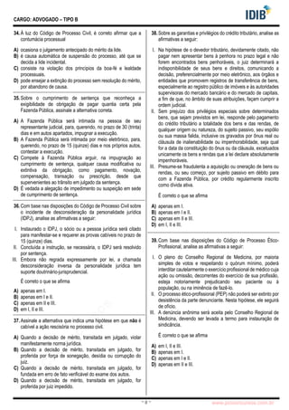 pcimarkpci MjgwNDoyNWFjOjAwNDM6N2E5ZTo3ZGIzOjc4M2E6ZGFiNTpiZWI3:VGh1LCAwMiBOb3YgMjAyMyAwOTo0Mzo0NiAtMDMwMA==
www.pciconcursos.com.br
~ 8 ~
CARGO: ADVOGADO – TIPO B
34.À luz do Código de Processo Civil, é correto afirmar que a
contumácia processual
A) ocasiona o julgamento antecipado do mérito da lide.
B) é causa automática de suspensão do processo, até que se
decida a lide incidental.
C) consiste na violação dos princípios da boa-fé e lealdade
processuais.
D) pode ensejar a extinção do processo sem resolução do mérito,
por abandono de causa.
35.Sobre o cumprimento de sentença que reconheça a
exigibilidade de obrigação de pagar quantia certa pela
Fazenda Pública, assinale a alternativa correta.
A) A Fazenda Pública será intimada na pessoa de seu
representante judicial, para, querendo, no prazo de 30 (trinta)
dias e em autos apartados, impugnar a execução.
B) A Fazenda Pública será intimada por meio eletrônico, para,
querendo, no prazo de 15 (quinze) dias e nos próprios autos,
contestar a execução.
C) Compete à Fazenda Pública arguir, na impugnação ao
cumprimento de sentença, qualquer causa modificativa ou
extintiva da obrigação, como pagamento, novação,
compensação, transação ou prescrição, desde que
supervenientes ao trânsito em julgado da sentença.
D) É vedada a alegação de impedimento ou suspeição em sede
de cumprimento de sentença.
36.Com base nas disposições do Código de Processo Civil sobre
o incidente de desconsideração da personalidade jurídica
(IDPJ), analise as afirmativas a seguir:
I. Instaurado o IDPJ, o sócio ou a pessoa jurídica será citado
para manifestar-se e requerer as provas cabíveis no prazo de
15 (quinze) dias.
II. Concluída a instrução, se necessária, o IDPJ será resolvido
por sentença.
III. Embora não regrada expressamente por lei, a chamada
desconsideração inversa da personalidade jurídica tem
suporte doutrinário-jurisprudencial.
É correto o que se afirma
A) apenas em I.
B) apenas em I e II.
C) apenas em II e III.
D) em I, II e III.
37.Assinale a alternativa que indica uma hipótese em que não é
cabível a ação rescisória no processo civil.
A) Quando a decisão de mérito, transitada em julgado, violar
manifestamente norma jurídica.
B) Quando a decisão de mérito, transitada em julgado, for
proferida por força de sonegação, desídia ou corrupção do
juiz.
C) Quando a decisão de mérito, transitada em julgado, for
fundada em erro de fato verificável do exame dos autos.
D) Quando a decisão de mérito, transitada em julgado, for
proferida por juiz impedido.
38.Sobre as garantias e privilégios do crédito tributário, analise as
afirmativas a seguir:
I. Na hipótese de o devedor tributário, devidamente citado, não
pagar nem apresentar bens à penhora no prazo legal e não
forem encontrados bens penhoráveis, o juiz determinará a
indisponibilidade de seus bens e direitos, comunicando a
decisão, preferencialmente por meio eletrônico, aos órgãos e
entidades que promovem registros de transferência de bens,
especialmente ao registro público de imóveis e às autoridades
supervisoras do mercado bancário e do mercado de capitais,
a fim de que, no âmbito de suas atribuições, façam cumprir a
ordem judicial.
II. Sem prejuízo dos privilégios especiais sobre determinados
bens, que sejam previstos em lei, responde pelo pagamento
do crédito tributário a totalidade dos bens e das rendas, de
qualquer origem ou natureza, do sujeito passivo, seu espólio
ou sua massa falida, inclusive os gravados por ônus real ou
cláusula de inalienabilidade ou impenhorabilidade, seja qual
for a data da constituição do ônus ou da cláusula, excetuados
unicamente os bens e rendas que a lei declare absolutamente
impenhoráveis.
III. Presume-se fraudulenta a aquisição ou oneração de bens ou
rendas, ou seu começo, por sujeito passivo em débito para
com a Fazenda Pública, por crédito regularmente inscrito
como dívida ativa.
É correto o que se afirma
A) apenas em I.
B) apenas em I e II.
C) apenas em II e III.
D) em I, II e III.
39.Com base nas disposições do Código de Processo Ético-
Profissional, analise as afirmativas a seguir:
I. O pleno do Conselho Regional de Medicina, por maioria
simples de votos e respeitando o quórum mínimo, poderá
interditar cautelarmente o exercício profissional de médico cuja
ação ou omissão, decorrentes do exercício de sua profissão,
esteja notoriamente prejudicando seu paciente ou à
população, ou na iminência de fazê-lo.
II. O processo ético-profissional (PEP) não poderá ser extinto por
desistência da parte denunciante. Nesta hipótese, ele seguirá
de ofício.
III. A denúncia anônima será aceita pelo Conselho Regional de
Medicina, devendo ser levada a termo para instauração de
sindicância.
É correto o que se afirma
A) em I, II e III.
B) apenas em I.
C) apenas em I e II.
D) apenas em II e III.
 
