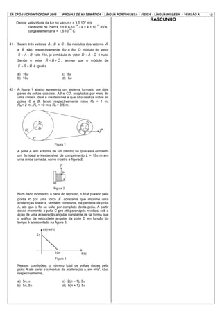 EA CFOAV/CFOINT/CFOINF 2013 PROVAS DE MATEMÁTICA – LÍNGUA PORTUGUESA – FÍSICA – LÍNGUA INGLESA – VERSÃO A 10
Dados: velocidade da luz no vácuo c = 3,0⋅10
8
m/s
constante de Planck h = 6,6⋅10
-34
J⋅s = 4,1⋅10
-15
eV⋅s
carga elementar e = 1,6⋅10
-19
C
41 - Sejam três vetores A
r
, B
r
e C
r
. Os módulos dos vetores A
r
e B
r
são, respectivamente, 6u e 8u. O módulo do vetor
BAS
rrr
+= vale 10u, já o módulo do vetor CAD
rrr
+= é nulo.
Sendo o vetor CBR
rrr
+= , tem-se que o módulo de
RSF
rrr
+= é igual a
a) 16u c) 8u
b) 10u d) 6u
42 - A figura 1 abaixo apresenta um sistema formado por dois
pares de polias coaxiais, AB e CD, acoplados por meio de
uma correia ideal e inextensível e que não desliza sobre as
polias C e B, tendo respectivamente raios RA = 1 m,
RB = 2 m , RC = 10 m e RD = 0,5 m.
A polia A tem a forma de um cilindro no qual está enrolado
um fio ideal e inextensível de comprimento L = 10π m em
uma única camada, como mostra a figura 2.
Num dado momento, a partir do repouso, o fio é puxado pela
ponta P, por uma força F
r
constante que imprime uma
aceleração linear a, também constante, na periferia da polia
A, até que o fio se solte por completo desta polia. A partir
desse momento, a polia C gira até parar após n voltas, sob a
ação de uma aceleração angular constante de tal forma que
o gráfico da velocidade angular da polia D em função do
tempo é apresentado na figura 3.
Nessas condições, o número total de voltas dadas pela
polia A até parar e o módulo da aceleração a, em m/s
2
, são,
respectivamente,
a) 5n, π c) 2(n – 1), 3π
b) 5n, 5π d) 5(n + 1), 5π
RASCUNHO
 