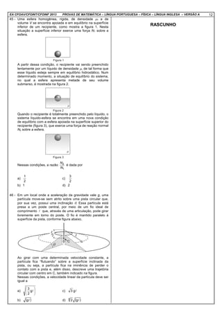 EA CFOAV/CFOINT/CFOINF 2013 PROVAS DE MATEMÁTICA – LÍNGUA PORTUGUESA – FÍSICA – LÍNGUA INGLESA – VERSÃO A 12
45 - Uma esfera homogênea, rígida, de densidade µ1 e de
volume V se encontra apoiada e em equilíbrio na superfície
inferior de um recipiente, como mostra a figura 1. Nesta
situação a superfície inferior exerce uma força N1 sobre a
esfera.
A partir dessa condição, o recipiente vai sendo preenchido
lentamente por um líquido de densidade µ, de tal forma que
esse líquido esteja sempre em equilíbrio hidrostático. Num
determinado momento, a situação de equilíbrio do sistema,
no qual a esfera apresenta metade de seu volume
submerso, é mostrada na figura 2.
Quando o recipiente é totalmente preenchido pelo líquido, o
sistema líquido-esfera se encontra em uma nova condição
de equilíbrio com a esfera apoiada na superfície superior do
recipiente (figura 3), que exerce uma força de reação normal
N2 sobre a esfera.
Nessas condições, a razão
1
2
N
N
é dada por
a)
2
1
c)
2
3
b) 1 d) 2
46 - Em um local onde a aceleração da gravidade vale g, uma
partícula move-se sem atrito sobre uma pista circular que,
por sua vez, possui uma inclinação θ. Essa partícula está
presa a um poste central, por meio de um fio ideal de
comprimento l que, através de uma articulação, pode girar
livremente em torno do poste. O fio é mantido paralelo à
superfície da pista, conforme figura abaixo.
Ao girar com uma determinada velocidade constante, a
partícula fica “flutuando” sobre a superfície inclinada da
pista, ou seja, a partícula fica na iminência de perder o
contato com a pista e, além disso, descreve uma trajetória
circular com centro em C, também indicado na figura.
Nessas condições, a velocidade linear da partícula deve ser
igual a
a) 





lg
2
3
c) lg3
b) ( )lg d) ( )lg24
RASCUNHO
 