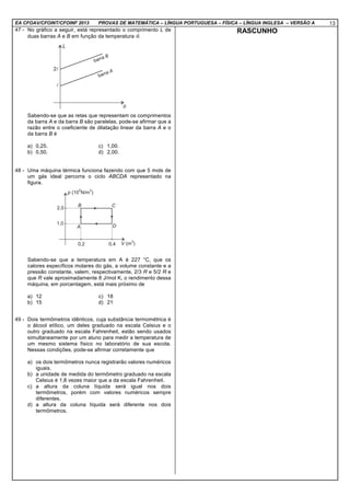 EA CFOAV/CFOINT/CFOINF 2013 PROVAS DE MATEMÁTICA – LÍNGUA PORTUGUESA – FÍSICA – LÍNGUA INGLESA – VERSÃO A 13
47 - No gráfico a seguir, está representado o comprimento L de
duas barras A e B em função da temperatura θ.
Sabendo-se que as retas que representam os comprimentos
da barra A e da barra B são paralelas, pode-se afirmar que a
razão entre o coeficiente de dilatação linear da barra A e o
da barra B é
a) 0,25. c) 1,00.
b) 0,50. d) 2,00.
48 - Uma máquina térmica funciona fazendo com que 5 mols de
um gás ideal percorra o ciclo ABCDA representado na
figura.
Sabendo-se que a temperatura em A é 227 °C, que os
calores específicos molares do gás, a volume constante e a
pressão constante, valem, respectivamente, 2/3 R e 5/2 R e
que R vale aproximadamente 8 J/mol K, o rendimento dessa
máquina, em porcentagem, está mais próximo de
a) 12 c) 18
b) 15 d) 21
49 - Dois termômetros idênticos, cuja substância termométrica é
o álcool etílico, um deles graduado na escala Celsius e o
outro graduado na escala Fahrenheit, estão sendo usados
simultaneamente por um aluno para medir a temperatura de
um mesmo sistema físico no laboratório de sua escola.
Nessas condições, pode-se afirmar corretamente que
a) os dois termômetros nunca registrarão valores numéricos
iguais.
b) a unidade de medida do termômetro graduado na escala
Celsius é 1,8 vezes maior que a da escala Fahrenheit.
c) a altura da coluna líquida será igual nos dois
termômetros, porém com valores numéricos sempre
diferentes.
d) a altura da coluna líquida será diferente nos dois
termômetros.
RASCUNHO
 