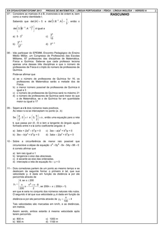 EA CFOAV/CFOINT/CFOINF 2013 PROVAS DE MATEMÁTICA – LÍNGUA PORTUGUESA – FÍSICA – LÍNGUA INGLESA – VERSÃO A 3
07 - Considere as matrizes A e B, inversíveis e de ordem n, bem
como a matriz identidade I.
Sabendo que ( ) 5Adet = e ( ) 3
1
A.B.Idet 1
=−
, então o
( ) 




 −− t11
A.B.3det é igual a
a) 5 ⋅ 3
n
c)
15
3n
b)
2
1n
5
3 −
d) 1n
3 −
08 - Irão participar do EPEMM, Encontro Pedagógico do Ensino
Médio Militar, um Congresso de Professores das Escolas
Militares, 87 professores das disciplinas de Matemática,
Física e Química. Sabe-se que cada professor leciona
apenas uma dessas três disciplinas e que o número de
professores de Física é o triplo do número de professores de
Química.
Pode-se afirmar que
a) se o número de professores de Química for 16, os
professores de Matemática serão a metade dos de
Física.
b) o menor número possível de professores de Química é
igual a 3
c) o número de professores de Química será no máximo 21
d) o número de professores de Química será maior do que
o de Matemática, se o de Química for em quantidade
maior ou igual a 17
09 - Sejam a e b dois números reais positivos.
As retas r e s se interceptam no ponto (a , b)
Se r0,
2
a
∈





e s
2
b
,0 ∈





, então uma equação para a reta
t, que passa por (0 , 0) e tem a tangente do ângulo agudo
formado entre r e s como coeficiente angular, é
a) 3abx + (2a
2
– b
2
)y = 0 c) 3ax – a(a
2
+ b
2
)y = 0
b) 3bx – b(a
2
+ b
2
)y = 0 d) 3abx – 2(a
2
+ b
2
)y = 0
10 - Sobre a circunferência de menor raio possível que
circunscreve a elipse de equação 088y54x8y9x 22
=+−−+
é correto afirmar que
a) tem raio igual a 1
b) tangencia o eixo das abscissas.
c) é secante ao eixo das ordenadas.
d) intercepta a reta de equação 4x – y = 0
11 - Dois corredores partem de um ponto ao mesmo tempo e se
deslocam da seguinte forma: o primeiro é tal, que sua
velocidade y1 é dada em função da distância x por ele
percorrida através de





+≤<
−+
−
≤
=
)1n(200xn200se,
2
8nn
x
200
n
200xse,4
y 2
1
em que n varia no conjunto dos números naturais não nulos.
O segundo é tal que sua velocidade y2 é dada em função da
distância x por ele percorrida através de 4
100
x
y2 +=
Tais velocidades são marcadas em km/h, e as distâncias,
em metros.
Assim sendo, ambos estarão à mesma velocidade após
terem percorrido
a) 800 m c) 1000 m
b) 900 m d) 1100 m
RASCUNHO
 