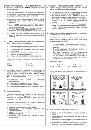 EA CFOAV/CFOINT/CFOINF 2013 PROVAS DE MATEMÁTICA – LÍNGUA PORTUGUESA – FÍSICA – LÍNGUA INGLESA – VERSÃO A 8
32 - Marque a alternativa INCORRETA a respeito do trecho
abaixo destacado.
“Gates era mais metódico; as reuniões para exame dos
produtos tinham horário rígido, e ele chegava ao cerne das
questões com uma habilidade ímpar.” (l. 26 a 28)
a) O ponto e vírgula foi utilizado para separar orações
coordenadas que mantêm entre si uma relação de
explicação.
b) O verbo chegar, nesse contexto, admite dupla regência,
logo a reescrita chegava no cerne da questão atende à
norma padrão da língua.
c) O termo para exame dos produtos especifica o
substantivo reuniões e mantém com esse termo uma
relação semântica de finalidade.
d) O termo com uma habilidade ímpar subordina-se ao
verbo da oração ao qual acrescenta uma circunstância
de modo.
33 - O texto II desenvolve-se basicamente pela oposição entre
Jobs e Gates. Leia as inferências abaixo.
I. Reconhecia as qualidades do adversário em meio aos
inúmeros defeitos que nele apontava.
II. A racionalidade era o elemento estruturante de sua
personalidade.
III. Era genial, contudo arrogante e intransigente.
IV. Era direto, incisivo e apaixonante.
V. Primava pela praticidade dos produtos que criava.
A(s) inferência(s) que se relaciona(m) a Bill Gates é(são),
apenas:
a) I. c) IV e V.
b) I e II. d) II, III e IV.
34 - Há palavras na língua, chamadas de homônimas, que
apresentam a mesma pronúncia, ou a mesma grafia, ou
ainda, a mesma pronúncia e grafia, porém possuem
significados diferentes. Assinale o período abaixo em que
NÃO há este tipo de vocábulo.
a) “...administrar com carisma e intensidade
indiscriminadas.”
b) “...sobretudo em questões de gosto e estilo”,
c) “...ora no modo de dizer que você era um merda...”
d) “...e se sentia desconcertado com a grosseria de Jobs...”
35 - Leia o período abaixo.
“Cada qual se achava mais inteligente do que o outro, mas
Steve em geral tratava Bill como alguém levemente inferior,
sobretudo em questões de gosto e estilo”, diz Andy
Hertzfeld.” (l. 32 a 35).
Analisando morfologicamente as palavras destacadas
acima, pode-se afirmar que a expressão
a) cada qual corresponde a um artigo definido.
b) mais...do que é uma construção própria do grau
superlativo absoluto.
c) como introduz uma comparação, sendo, portanto, uma
preposição de ligação.
d) sobretudo é um advérbio que equivale à palavra
principalmente.
36 - Assinale a opção correta quanto à análise das palavras
abaixo, em destaque, retiradas do texto II
a) Os termos indissociável e intransigente são formadas
somente pelo processo de derivação prefixal.
b) As palavras ímpar e saída seguem a regra de
acentuação gráfica das vogais i e u tônicas dos hiatos.
c) Na frase, “...tinham...personalidades radicalmente
distintas.” (l. 16 e 17), o termo distintas é sinônimo de
notáveis.
d) Nas palavras destacadas em“...Gates ficou fascinado por
Jobs e com uma ligeira inveja de seu efeito hipnótico...”
(l. 37 e 38), há, respectivamente, dígrafo, dígrafo e
encontro consonantal.
37 - Analise o excerto abaixo e assinale V para as proposições
(verdadeiras) e F para as (falsas).
Em astronomia, quando as órbitas de duas estrelas se
entrecruzam por causa da interação gravitacional, tem-se
um sistema binário. (l. 01-03)
( ) A oração principal é constituída por sujeito simples.
( ) Há três elementos que exercem função sintática
adverbial.
( ) O verbo entrecruzar é formado pelo processo de
formação vocabular parassíntese.
( ) As duas ocorrências do se classificam-se
morfologicamente como pronome pessoal oblíquo.
( ) Há, no excerto, uma preposição e uma locução
prepositiva que estabelecem relações de estado e
consequência, respectivamente.
A sequência correta é:
a) V – F – V – F – V c) F – F – F – V – V
b) V – V – F – F – F d) F – V – F – V – F
Leia a tira abaixo para responder às questões que se
seguem.
38 - Sobre a tira acima, NÃO se pode afirmar que
a) a fala de São Pedro corrobora as ideias expostas no
texto II.
b) depreende-se um tom sarcástico nas falas dos dois
interlocutores.
c) os verbos foram flexionados no imperativo afirmativo de
acordo com a norma padrão.
d) a colocação do pronome pessoal oblíquo no segundo
quadrinho é marca da linguagem coloquial brasileira.
 