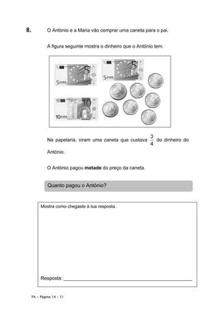 PA • Página 14 / 31
8. O António e a Maria vão comprar uma caneta para o pai.
A figura seguinte mostra o dinheiro que o António tem.
Na papelaria, viram uma caneta que custava
3
4
do dinheiro do
António.
O António pagou metade do preço da caneta.
Quanto pagou o António?
Mostra como chegaste à tua resposta.
Resposta: ________________________________________________
 