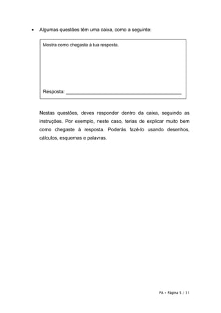 PA • Página 5 / 31
• Algumas questões têm uma caixa, como a seguinte:
Nestas questões, deves responder dentro da caixa, seguindo as
instruções. Por exemplo, neste caso, terias de explicar muito bem
como chegaste à resposta. Poderás fazê-lo usando desenhos,
cálculos, esquemas e palavras.
Mostra como chegaste à tua resposta.
Resposta: ___________________________________________
 