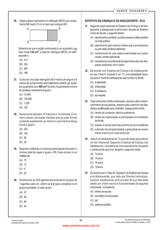ConcursoPúblico
Secretaria Municipal de Educação - SME
Secretaria Municipal de Administração
Coordenadoria Geral de Gestão deTalentos - CGGT
5
A G E N T E E D U C A D O R II
26. AfiguraabaixorepresentaumretânguloABCDcujocompri-
mentoAB mede 15 cm a mais que a largura BC.
Sabendo-se que a região sombreada é um quadrado cuja
área mede 144 cm2
, a área do retângulo ABCD, em cm2
,
equivalea:
(A) 412
(B) 324
(C) 284
(D) 196
27. O piso de uma sala retangular de 6 metros de largura e 8
metrosdecomprimentoserátotalmentecobertoporazule-
josquadradoscom400cm2
deárea.Aquantidademínima
deazulejosnecessáriaéiguala:
(A) 12.000
(B) 120.000
(C) 1.200
(D) 120
28. Numa turma estudam 16 meninos e 14 meninas. O nú-
mero máximo de duplas distintas que se pode formar
contendo exatamente um menino e uma menina dessa
turma é igual a:
(A) 224
(B) 180
(C) 96
(D) 30
29. SegundooeditaldeumconcursoparaAgenteEducador,o
número total de vagas é igual a 100. Esse número é um
múltiplode:
(A) 15
(B) 12
(C) 8
(D) 25
30. Distribuindo-se 328 agentes educadores em grupos de
7 agentes cada um, obtém-se x grupos completos e um
grupoincompleto.Ovalorde xé:
(A) 47
(B) 48
(C) 46
(D) 45
A B
CD
ESTATUTO DA CRIANÇA E DO ADOLESCENTE - ECA
31. Segundo regra expressa do Estatuto da Criança e doAdo-
lescente, é assegurado à parturiente, através do Sistema
ÚnicodeSaúde,oseguintedireito:
(A) atendimentoprioritárionaredeprivadanafaltadeleitos
naredepública
(B) atendimento pelo mesmo médico que a acompanhou
aopré-natal,preferencialmente
(C) recebimento de uma bolsa-maternidade por quatro
meses,ininterruptamente
(D) recebimentoincondicionaldeapoiofinanceironasdes-
pesas realizadas com o parto
32. De acordo com Estatuto da Criança e do Adolescente,
em seu Título II, Capítulo II, art. 17, a inviolabilidade física,
psíquicaemoraldoadolescenteestácontidanodireito:
(A) àdignidade
(B) àliberdade
(C) àcidadania
(D) aorespeito
33. Todacriançatemdireitoàeducação,visandooplenodesen-
volvimentodesuapessoa,preparoparaoexercíciodacida-
daniaequalificaçãoparaotrabalho,assegurando-se-lhe:
(A) direito de contestar critérios avaliativos
(B) direito de organização e participação em entidades
sindicais
(C) acesso à escola particular próxima de sua residência
(D) extensão da obrigatoriedade e gratuidade ao ensino
médio mesmo em rede particular
34. João é um adolescente de 13 anos de idade que praticou
um ato infracional. Segundo o Estatuto da Criança e do
Adolescente, considera-se como penalmente imputável
o adolescente que tiver atingido a seguinte idade:
(A) 14anos
(B) 15anos
(C) 16anos
(D) 18anos
35. DeacordocomoTítuloIII,CapítuloII,doEstatutodaCriança
e do Adolescente, que trata dos Direitos Individuais,
nenhum adolescente será privado de sua liberdade
senão por ordem escrita e fundamentada da seguinte
autoridade competente:
(A) diretordaescola
(B) secretáriodeeducação
(C) juiz
(D) defensorpúblico
04
www.pciconcursos.com.br
 