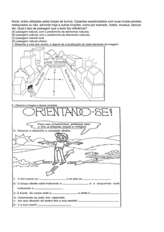 litoral, antes utilizadas pelas tropas de burros. Casarões assobradados com suas muitas janelas,
restaurados ou não, servindo hoje a outras funções, como por exemplo, hotéis, museus, bancos
etc. Qual o tipo de paisagem que o texto faz referência?
(A) paisagem natural, com o predomínio de elementos naturais.
(B) paisagem cultural, com o predomínio de elementos culturais.
(C) paisagem natural rural
(D) paisagem natural urbana
7- Desenhe a rosa dos ventos, e depois de a localização de cada elemento da imagem:
8 - Observe a imagem e depois complete:
 