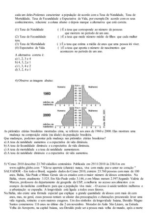 cada um deles.Podemos caracterizar a população de acordo com a Taxa de Natalidade, Taxa de
Mortalidade, Taxa de Fecundidade e Expectativa de Vida, por exemplo.De acordo com os seus
conhecimentos, relacione a coluna abaixo e depois marque a alternativa que está correta.
(1) Taxa de Natalidade ( ) É a taxa que corresponde ao número de pessoas
que morrem no período de um ano.
(2) Taxa de Fecundidade ( ) É a taxa que mede número médio de filhos que cada mulher
tem.
(3) Taxa de Mortalidade ( ) É a taxa que estima a média de anos que uma pessoa irá viver.
(4) Expectativa de Vida ( ) É a taxa que aponta o número de nascimentos que
acontecem no período de um ano.
A alternativa correta é:
a) 1, 2, 3 e 4
b) 4, 3, 2,e 1
c) 1, 3, 4 e 2
d) 3, 2, 4 e 1
4) Observe as imagens abaixo:
As pirâmides etárias brasileiras mostradas cima, se referem aos anos de 1960 e 2000. Elas mostram uma
mudança na composição etária (na idade) da população brasileira.
Que mudanças, podemos apontar pela mudança nas pirâmides etárias brasileiras?
a) A taxa de natalidade aumentou e a expectativa de vida diminuiu.
b) A taxa de fecundidade diminuiu e a expectativa de vida diminuiu.
c) A taxa de mortalidade e a taxa de natalidade aumentaram.
d) A taxa de natalidade diminuiu e a expectativa de vida aumentou.
5) “Censo 2010 descobre 23.760 cidadãos centenários Publicada em 29/11/2010 às 23h11m em
www.oglobo.globo.com " Não se aperreie (chateie) nunca, viva com muita paz e amor no coração "
SALVADOR - Em todo o Brasil, segundo dados do Censo 2010, existem 23.760 pessoas com mais de 100
anos. Bahia, São Paulo e Minas Gerais são os estados com o maior número de idosos centenários. Na
Bahia, vivem atualmente 3.525. Em São Paulo estão 3.146, e em Minas moram 2.597.Segundo Valéria de
Marcos, professora do departamento de geografia da USP, a melhoria no acesso aos alimentos e os
avanços da medicina contribuem para que a população viva mais: - O acesso à saúde também melhorou e
a urbanização se expandiu. A longevidade está ligada a todos esses fatores.
Na Bahia, não existe uma fórmula especial que explique a grande quantidade de idosos com mais de cem
anos, mas, no geral, essas pessoas tentam se afastar das preocupações e chateações procurando levar uma
vida regrada, rotineira e sem maiores exageros. Um dos símbolos da longevidade baiana, Deraldo Magno
Santos comemorou 116 anos no último dia 2 em novembro. Morador do Asilo São Lázaro, na Estrada
Velha do Aeroporto, na capital baiana, seu Deraldo pode ser a pessoa mais velha do mundo, após a morte
 