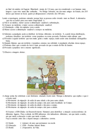 no final de outubro de Eugenie Blanchard, monja de 114 anos, que era considerado o ser humano mais
longevo e que vivia numa ilha caribenha... No Abrigo Salvador, um dos mais antigos do Estado, dos 203
idosos que moram no local, quatro já ultrapassaram a barreira dos 100 anos.
Lendo a reportagem, podemos entender porque hoje as pessoas estão vivendo mais no Brasil. A alternativa
que traz as razões para essa maior longevidade é:
a) Não ir ao médico, menor acesso a alimentação saudável e urbanização.
b) Avanços na medicina e maior acesso a alimentação saudável.
c) Urbanização e falta de cuidados com a saúde.
d) Menor acesso a alimentação saudável e avanços na medicina.
6) Sabemos a população pode se distribuir de formas diferentes no território. E, a partir dessa distribuição,
podemos classificar um território como populoso ou como povoado. Podemos então afirmar que:
a) Povoado é aquele território que tem muita gente e muito espaço, tendo assim uma densidade demográfica
baixa.
b) Quando falamos que um território é populoso estamos nos referindo à população absoluta desse espaço.
c) Podemos dizer que o estado do Acre é mais povoado do que o estado do Rio de Janeiro.
d) Povoado e populoso tem o mesmo significado.
7) Observe a imagem abaixo:
A charge acima faz referência a um fenômeno chamado êxodo rural. Marque a alternativa que explica o que é
o êxodo rural.
a) Movimento de migração de saída de uma cidade e ida para outra cidade.
b) Movimento de migração de saída do campo e ida para outra localidade no Campo.
c) Movimento de migração de saída da cidade e ida para o campo.
d) Movimento de migração de saída do campo e ida para a cidade.
8) Usamos o IDH (Índice de Desenvolvimento Humano) para identificar a situação socioeconômica de
diferentes lugares. Para o cálculo do IDH utilizamos três indicadores diferentes; um que mede a saúde,
um que mede a educação e outro que mede a renda.
Faça a conexão entre eles e depois marque a alternativa correta.
(1) Saúde ( ) número de anos que permanece na escola
(2) Educação ( ) PIB – Produto Interno Bruto.
(3) Renda ( ) Expectativa de Vida.
 