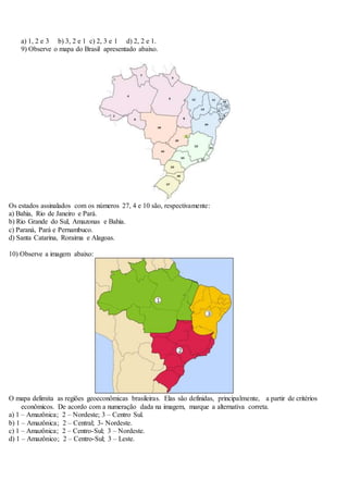 a) 1, 2 e 3 b) 3, 2 e 1 c) 2, 3 e 1 d) 2, 2 e 1.
9) Observe o mapa do Brasil apresentado abaixo.
Os estados assinalados com os números 27, 4 e 10 são, respectivamente:
a) Bahia, Rio de Janeiro e Pará.
b) Rio Grande do Sul, Amazonas e Bahia.
c) Paraná, Pará e Pernambuco.
d) Santa Catarina, Roraima e Alagoas.
10) Observe a imagem abaixo:
O mapa delimita as regiões geoeconômicas brasileiras. Elas são definidas, principalmente, a partir de critérios
econômicos. De acordo com a numeração dada na imagem, marque a alternativa correta.
a) 1 – Amazônica; 2 – Nordeste; 3 – Centro Sul.
b) 1 – Amazônica; 2 – Central; 3- Nordeste.
c) 1 – Amazônica; 2 – Centro-Sul; 3 – Nordeste.
d) 1 – Amazônico; 2 – Centro-Sul; 3 – Leste.
 