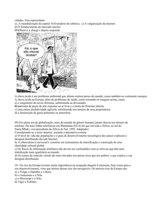 cidades. Elas representam:
a). A mundialização do capital. b) O poderio da robótica. c) A vulgarização da internet.
d) O fortalecimento do mercado interno.
08)Observe a charge e depois responda:
A chuva ácida é um problema ambiental que afetam muitos países do mundo, como também no continente europeu.
A chuva ácida na Europa, além de problemas de saúde, como retratado na imagem acima, causa
a) o surgimento de novas florestas, substituindo as devastadas.
b) corrosão de peças de arte expostas ao ar livre e a morte de florestas inteiras
c) uma maior produtividade agrícola, satisfazendo aos anseios de seus proprietários.
d) a diminuição de gases poluentes na atmosfera.
09) Em plena era de globalização, mais da metade do gênero humano jamais discou um número de
telefone. Há mais linhas telefônicas em Manhattan (EUA) do que em toda a África, ao sul do
Saara.Mbeki, vice-presidente da África do Sul, 1995. Adaptado)
Considerando-se o texto anterior, assinale a alternativa correta.
a) O nível de vida das populações e o grau de desenvolvimento tecnológico dos países explicam a
desigual distribuição da rede Internet.
b) A cibercultura é universal e constitui um instrumento de massificação e construção de uma
identidade cultural global.
c) Os fluxos de informação telefônica não devem ser confundidos com as infovias que têm uma
distribuição mais igualitária no mundo.
d) Os custos de conexão virtual são mais elevados nos países ricos que nos pobres, o que explica a sua
desigual distribuição.
10 - Os rios da Europa tiveram muita importância na ocupação daquele Continente, bem como para o
seu desenvolvimento, visto que muitos desses rios são navegáveis. Os maiores rios da Europa são:
a) o Volga, o Danúbio e o Reno.
b) o Amazonas e o Nilo.
c) o Mississipi e o Nilo.
d) Tigre e Eufrates.
 