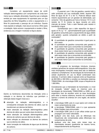 Questão 30                                                  Questão 31

         Considere um equipamento capaz de emitir                     É possível, com 1 litro de gasolina, usando todo o
radiação eletromagnética com comprimento de onda bem         calor produzido por sua combustão direta, aquecer 200
menor que a radiação ultravioleta. Suponha que a radiação    litros de água de 20 °C a 55 °C. Pode-se efetuar esse
emitida por esse equipamento foi apontada para um tipo       mesmo aquecimento por um gerador de eletricidade, que
                                                             consome 1 litro de gasolina por hora e fornece 110 V a um
específico de filme fotográfico e entre o equipamento e o
                                                             resistor de 11 Ω, imerso na água, durante um certo
filme foi posicionado o pescoço de um indivíduo. Quanto
                                                             intervalo de tempo. Todo o calor liberado pelo resistor é
mais exposto à radiação, mais escuro se torna o filme após   transferido à água.
a revelação. Após acionar o equipamento e revelar o filme,            Considerando que o calor específico da água é
evidenciou-se a imagem mostrada na figura abaixo.            igual a 4,19 J g-1 °C-1, aproximadamente qual a quantidade
                                                             de gasolina consumida para o aquecimento de água obtido
                                                             pelo gerador, quando comparado ao obtido a partir da
                                                             combustão?
                                                             A   A quantidade de gasolina consumida é igual para os
                                                                 dois casos.
                                                             B   A quantidade de gasolina consumida pelo gerador é
                                                                 duas vezes maior que a consumida na combustão.
                                                             C   A quantidade de gasolina consumida pelo gerador é
                                                                 duas vezes menor que a consumida na combustão.
                                                             D   A quantidade de gasolina consumida pelo gerador é
                                                                 sete vezes maior que a consumida na combustão.
                                                             E   A quantidade de gasolina consumida pelo gerador é
                                                                 sete vezes menor que a consumida na combustão.
                                                             Questão 32

                                                                      O progresso da tecnologia introduziu diversos
                                                             artefatos geradores de campos eletromagnéticos. Uma das
                                                             mais empregadas invenções nessa área são os telefones
                                                             celulares e smartphones. As tecnologias de transmissão de
                                                             celular atualmente em uso no Brasil contemplam dois
                                                             sistemas. O primeiro deles é operado entre as frequências
                                                             de 800 MHz e 900 MHz e constitui os chamados sistemas
                                                             TDMA/CDMA. Já a tecnologia GSM, ocupa a frequência de
                                                             1.800 MHz.

                                                             Considerando que a intensidade de transmissão e o nível
                                                             de recepção “celular” sejam os mesmos para as
                                                             tecnologias de transmissão TDMA/CDMA ou GSM, se um
Dentre os fenômenos decorrentes da interação entre a         engenheiro tiver de escolher entre as duas tecnologias
                                                             para obter a mesma cobertura, levando em consideração
radiação e os átomos do indivíduo que permitem a
                                                             apenas o número de antenas em uma região, ele deverá
obtenção desta imagem inclui-se a
                                                             escolher:
A    absorção da radiação eletromagnética e a                A   a tecnologia GSM, pois é a que opera com ondas de
     consequente ionização dos átomos de cálcio, que se          maior comprimento de onda.
     transformam em átomos de fósforo.                       B   a tecnologia TDMA/CDMA, pois é a que apresenta
B    maior absorção da radiação eletromagnética pelos            Efeito Doppler mais pronunciado.
     átomos de cálcio que por outros tipos de átomos.        C   a tecnologia GSM, pois é a que utiliza ondas que se
                                                                 propagam com maior velocidade.
C    maior absorção da radiação eletromagnética pelos
                                                             D   qualquer uma das duas, pois as diferenças nas
     átomos de carbono que por átomos de cálcio.
                                                                 frequências são compensadas pelas diferenças nos
D    maior refração ao atravessar os átomos de carbono           comprimentos de onda.
     que os átomos de cálcio.                                E   qualquer uma das duas, pois nesse caso as
E    maior ionização de moléculas de água que de átomos          intensidades decaem igualmente da mesma forma,
     de carbono.                                                 independentemente da frequência.

CN – 1º dia                                CADERNO 2 – AMARELO – PÁGINA 11                                   ENEM 2009
 