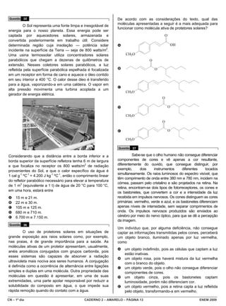 Questão 35                                                      De acordo com as considerações do texto, qual das
                                                                 moléculas apresentadas a seguir é a mais adequada para
         O Sol representa uma fonte limpa e inesgotável de
                                                                 funcionar como molécula ativa de protetores solares?
energia para o nosso planeta. Essa energia pode ser
captada por aquecedores solares, armazenada e                                                 O
convertida posteriormente em trabalho útil. Considere
determinada região cuja insolação — potência solar               A                                    OH
incidente na superfície da Terra — seja de 800 watts/m2.
Uma usina termossolar utiliza concentradores solares                  CH3O
parabólicos que chegam a dezenas de quilômetros de                                  O
extensão. Nesses coletores solares parabólicos, a luz
refletida pela superfície parabólica espelhada é focalizada      B                      O
em um receptor em forma de cano e aquece o óleo contido
em seu interior a 400 °C. O calor desse óleo é transferido
para a água, vaporizando-a em uma caldeira. O vapor em
                                                                 C
alta pressão movimenta uma turbina acoplada a um
                                                                      CH3O
gerador de energia elétrica.
                                                                                            O

                                                                 D                                O

                                                                      CH3O
                                                                                            O

                                                                 E                                O

                                                                      CH3O

                                                                 Questão 37

Considerando que a distância entre a borda inferior e a                    Sabe-se que o olho humano não consegue diferenciar
borda superior da superfície refletora tenha 6 m de largura      componentes de cores e vê apenas a cor resultante,
e que focaliza no receptor os 800 watts/m2 de radiação           diferentemente do ouvido, que consegue distinguir, por
provenientes do Sol, e que o calor específico da água é          exemplo,      dois     instrumentos      diferentes    tocados
                                                                 simultaneamente. Os raios luminosos do espectro visível, que
1 cal g-1 ºC-1 = 4.200 J kg-1 ºC-1, então o comprimento linear
                                                                 têm comprimento de onda entre 380 nm e 780 nm, incidem na
do refletor parabólico necessário para elevar a temperatura
                                                                 córnea, passam pelo cristalino e são projetados na retina. Na
de 1 m3 (equivalente a 1 t) de água de 20 °C para 100 °C,
                                                                 retina, encontram-se dois tipos de fotorreceptores, os cones e
em uma hora, estará entre                                        os bastonetes, que convertem a cor e a intensidade da luz
A    15 m e 21 m.                                                recebida em impulsos nervosos. Os cones distinguem as cores
B    22 m e 30 m.                                                primárias: vermelho, verde e azul, e os bastonetes diferenciam
C    105 m e 125 m.                                              apenas níveis de intensidade, sem separar comprimentos de
D    680 m e 710 m.                                              onda. Os impulsos nervosos produzidos são enviados ao
E    6.700 m e 7.150 m.                                          cérebro por meio do nervo óptico, para que se dê a percepção
                                                                 da imagem.
 Questão 36
                                                                 Um indivíduo que, por alguma deficiência, não consegue
          O uso de protetores solares em situações de            captar as informações transmitidas pelos cones, perceberá
grande exposição aos raios solares como, por exemplo,            um objeto branco, iluminado apenas por luz vermelha,
nas praias, é de grande importância para a saúde. As             como
moléculas ativas de um protetor apresentam, usualmente,
                                                                 A   um objeto indefinido, pois as células que captam a luz
anéis aromáticos conjugados com grupos carbonila, pois
                                                                     estão inativas.
esses sistemas são capazes de absorver a radiação
                                                                 B   um objeto rosa, pois haverá mistura da luz vermelha
ultravioleta mais nociva aos seres humanos. A conjugação
                                                                     com o branco do objeto.
é definida como a ocorrência de alternância entre ligações       C   um objeto verde, pois o olho não consegue diferenciar
simples e duplas em uma molécula. Outra propriedade das              componentes de cores.
moléculas em questão é apresentar, em uma de suas                D   um objeto cinza, pois os bastonetes captam
extremidades, uma parte apolar responsável por reduzir a             luminosidade, porém não diferenciam cor.
solubilidade do composto em água, o que impede sua               E   um objeto vermelho, pois a retina capta a luz refletida
rápida remoção quando do contato com a água.                         pelo objeto, transformando-a em vermelho.

CN – 1º dia                                    CADERNO 2 – AMARELO – PÁGINA 13                                     ENEM 2009
 