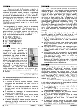 Questão 38                                                                   Questão 40

         Durante uma ação de fiscalização em postos de                                  Uma vítima de acidente de carro foi encontrada
combustíveis, foi encontrado um mecanismo inusitado para                      carbonizada devido a uma explosão. Indícios, como certos
                                                                              adereços de metal usados pela vítima, sugerem que a
enganar o consumidor. Durante o inverno, o responsável
                                                                              mesma seja filha de um determinado casal. Uma equipe
por um posto de combustível compra álcool por                                 policial de perícia teve acesso ao material biológico
R$ 0,50/litro, a uma temperatura de 5 °C. Para revender o                     carbonizado da vítima, reduzido, praticamente, a
líquido aos motoristas, instalou um mecanismo na bomba                        fragmentos de ossos. Sabe-se que é possível obter DNA
de combustível para aquecê-lo, para que atinja a                              em condições para análise genética de parte do tecido
temperatura de 35 °C, sendo o litro de álcool revendido a                     interno de ossos. Os peritos necessitam escolher, entre
R$ 1,60. Diariamente o posto compra 20 mil litros de álcool                   cromossomos autossômicos, cromossomos sexuais (X e
                                                                              Y) ou DNAmt (DNA mitocondrial), a melhor opção para
a 5 ºC e os revende.                                                          identificação do parentesco da vítima com o referido casal.
Com relação à situação hipotética descrita no texto e dado                    Sabe-se que, entre outros aspectos, o número de cópias
                                                                              de um mesmo cromossomo por célula maximiza a chance
que o coeficiente de dilatação volumétrica do álcool é de                     de se obter moléculas não degradadas pelo calor da
1×10-3 ºC-1, desprezando-se o custo da energia gasta no                       explosão.
aquecimento do combustível, o ganho financeiro que o
dono do posto teria obtido devido ao aquecimento do                           Com base nessas informações e tendo em vista os
álcool após uma semana de vendas estaria entre                                diferentes padrões de herança de cada fonte de DNA
                                                                              citada, a melhor opção para a perícia seria a utilização
A    R$ 500,00 e R$ 1.000,00.
B    R$ 1.050,00 e R$ 1.250,00.                                               A   do DNAmt, transmitido ao longo da linhagem materna,
                                                                                  pois, em cada célula humana, há várias cópias dessa
C    R$ 4.000,00 e R$ 5.000,00.                                                   molécula.
D    R$ 6.000,00 e R$ 6.900,00.                                               B   do cromossomo X, pois a vítima herdou duas cópias
E    R$ 7.000,00 e R$ 7.950,00.                                                   desse cromossomo, estando assim em número
                                                                                  superior aos demais.
 Questão 39                                                                   C   do cromossomo autossômico, pois esse cromossomo
                                                                                  apresenta maior quantidade de material genético
        A invenção da geladeira                                                   quando comparado aos nucleares, como, por exemplo,
proporcionou     uma    revolução     no                                          o DNAmt.
aproveitamento dos alimentos, ao                                              D   do cromossomo Y, pois, em condições normais, este é
permitir que fossem armazenados e                                                 transmitido integralmente do pai para toda a prole e
transportados por longos períodos. A                                              está presente em duas cópias em células de
figura apresentada ilustra o processo                                             indivíduos do sexo feminino.
cíclico de funcionamento de uma                                               E   de     marcadores     genéticos   em   cromossomos
                                                                                  autossômicos, pois estes, além de serem transmitidos
geladeira, em que um gás no interior de                                           pelo pai e pela mãe, estão presentes em 44 cópias por
uma tubulação é forçado a circular entre                                          célula, e os demais, em apenas uma.
o congelador e a parte externa da
                                                                              Questão 41
geladeira. É por meio dos processos de
compressão, que ocorre na parte                                                        Na manipulação em escala nanométrica, os
externa, e de expansão, que ocorre na parte interna, que o                    átomos revelam características peculiares, podendo
gás proporciona a troca de calor entre o interior e o exterior                apresentar tolerância à temperatura, reatividade química,
da geladeira.                                                                 condutividade elétrica, ou mesmo exibir força de
                                                                              intensidade extraordinária. Essas características explicam
                              Disponível em: http://home.howstuffworks.com.   o interesse industrial pelos nanomateriais que estão sendo
                                       Acesso em: 19 out. 2008 (adaptado).
                                                                              muito pesquisados em diversas áreas, desde o
                                                                              desenvolvimento de cosméticos, tintas e tecidos, até o de
Nos processos de transformação de energia envolvidos no
                                                                              terapias contra o câncer.
funcionamento da geladeira,                                                            LACAVA, Z. G. M; MORAIS, P. C. Nanobiotecnologia e Saúde. Disponível em:
                                                                                                                           http://www.comciencia.br (adaptado).
A    a expansão do gás é um processo que cede a energia                       A utilização de nanopartículas na indústria e na medicina
     necessária ao resfriamento da parte interna da                           requer estudos mais detalhados, pois
     geladeira.
B    o calor flui de forma não-espontânea da parte mais                       A   as partículas, quanto menores, mais potentes e
                                                                                  radiativas se tornam.
     fria, no interior, para a mais quente, no exterior da                    B   as partículas podem ser manipuladas, mas não
     geladeira.                                                                   caracterizadas com a atual tecnologia.
C    a quantidade de calor cedida ao meio externo é igual                     C   as propriedades biológicas das partículas somente
     ao calor retirado da geladeira.                                              podem ser testadas em microrganismos.
D    a eficiência é tanto maior quanto menos isolado                          D   as partículas podem atravessar poros e canais
     termicamente do ambiente externo for o seu                                   celulares,    o    que  poderia    causar  impactos
     compartimento interno.                                                       desconhecidos aos seres vivos e, até mesmo, aos
                                                                                  ecossistemas.
E    a energia retirada do interior pode ser devolvida à                      E   o organismo humano apresenta imunidade contra
     geladeira abrindo-se a sua porta, o que reduz seu                            partículas tão pequenas, já que apresentam a mesma
     consumo de energia.                                                          dimensão das bactérias (um bilionésimo de metro).
CN – 1º dia                                          CADERNO 2 – AMARELO – PÁGINA 14                                                           ENEM 2009
 