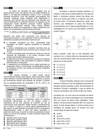 Questão 42                                                                                   Questão 44

         O cultivo de camarões de água salgada vem se                                                 Considere a seguinte situação hipotética: ao
desenvolvendo muito nos últimos anos na região Nordeste do
                                                                                              preparar o palco para a apresentação de uma peça de
Brasil e, em algumas localidades, passou a ser a principal
atividade econômica. Uma das grandes preocupações dos                                         teatro, o iluminador deveria colocar três atores sob
impactos negativos dessa atividade está relacionada à                                         luzes que tinham igual brilho e os demais, sob luzes
descarga, sem nenhum tipo de tratamento, dos efluentes dos
viveiros diretamente no ambiente marinho, em estuários ou em                                  de menor brilho. O iluminador determinou, então, aos
manguezais. Esses efluentes possuem matéria orgânica                                          técnicos, que instalassem no palco oito lâmpadas
particulada e dissolvida, amônia, nitrito, nitrato, fosfatos,                                 incandescentes com a mesma especificação (L1 a L8),
partículas de sólidos em suspensão e outras substâncias que
podem ser consideradas contaminantes potenciais.                                              interligadas em um circuito com uma bateria, conforme
 CASTRO, C. B.; ARAGÃO, J. S.; COSTA-LOTUFO, L. V. Monitoramento da toxicidade de efluentes   mostra a figura.
          de uma fazenda de cultivo de camarão marinho. Anais do IX Congresso Brasileiro de
                                                           Ecotoxicologia, 2006 (adaptado).

Suponha que tenha sido construída uma fazenda de
carcinicultura próximo a um manguezal. Entre as perturbações
ambientais causadas pela fazenda, espera-se que
A    a atividade microbiana se torne responsável pela
     reciclagem do fósforo orgânico excedente no ambiente
     marinho.
B    a relativa instabilidade das condições marinhas torne as
     alterações de fatores físico-químicos pouco críticas à vida
     no mar.
C    a amônia excedente seja convertida em nitrito por meio do                                Nessa situação, quais são as três lâmpadas que
     processo de nitrificação, e em nitrato, formado como
                                                                                              acendem com o mesmo brilho por apresentarem igual
     produto intermediário desse processo.
D    os efluentes promovam o crescimento excessivo de plantas                                 valor de corrente fluindo nelas, sob as quais devem se
     aquáticas devido à alta diversidade de espécies vegetais                                 posicionar os três atores?
     permanentes no manguezal.
E    o impedimento da penetração da luz pelas partículas em                                   A   L1, L2 e L3.
     suspensão venha a comprometer a produtividade primária
                                                                                              B   L2, L3 e L4.
     do ambiente marinho, que resulta da atividade metabólica
     do fitoplâncton.                                                                         C   L2, L5 e L7.
 Questão 43                                                                                   D   L4, L5 e L6.
          Nas últimas décadas, o efeito estufa tem-se                                         E   L4, L7 e L8.
intensificado de maneira preocupante, sendo esse efeito muitas
                                                                                              Questão 45
vezes atribuído à intensa liberação de CO2 durante a queima
de combustíveis fósseis para geração de energia. O quadro                                             O álcool hidratado utilizado como combustível
traz as entalpias-padrão de combustão a 25 ºC ( ΔH 25 ) do
                                                                                    0
                                                                                              veicular é obtido por meio da destilação fracionada de
metano, do butano e do octano.                                                                soluções aquosas geradas a partir da fermentação de

      composto
                           fórmula            massa molar                ΔH    0
                                                                               25
                                                                                              biomassa. Durante a destilação, o teor de etanol da
                          molecular             (g/mol)                (kJ/mol)               mistura é aumentado, até o limite de 96% em massa.
     metano                   CH4                      16               - 890
     butano                   C4H10                    58             - 2.878                 Considere que, em uma usina de produção de etanol,
     octano                   C8H18                   114             - 5.471
                                                                                              800 kg de uma mistura etanol/água com concentração
À medida que aumenta a consciência sobre os impactos
ambientais relacionados ao uso da energia, cresce a                                           20% em massa de etanol foram destilados, sendo
importância de se criar políticas de incentivo ao uso de                                      obtidos 100 kg de álcool hidratado 96% em massa de
combustíveis mais eficientes. Nesse sentido, considerando-se                                  etanol. A partir desses dados, é correto concluir que a
que o metano, o butano e o octano sejam representativos do
gás natural, do gás liquefeito de petróleo (GLP) e da gasolina,                               destilação em questão gerou um resíduo com uma
respectivamente, então, a partir dos dados fornecidos, é                                      concentração de etanol em massa
possível concluir que, do ponto de vista da quantidade de calor
obtido por mol de CO2 gerado, a ordem crescente desses três                                   A   de 0%.
combustíveis é                                                                                B   de 8,0%.
A gasolina, GLP e gás natural.
                                                                                              C   entre 8,4% e 8,6%.
B gás natural, gasolina e GLP.
C gasolina, gás natural e GLP.                                                                D   entre 9,0% e 9,2%.
D gás natural, GLP e gasolina.                                                                E   entre 13% e 14%.
E GLP, gás natural e gasolina.
CN – 1º dia                                                     CADERNO 2 – AMARELO – PÁGINA 15                                           ENEM 2009
 