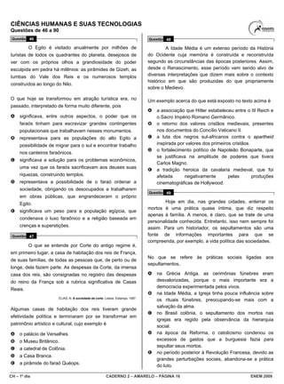 CIÊNCIAS HUMANAS E SUAS TECNOLOGIAS
Questões de 46 a 90
 Questão 46                                                                     Questão 48

          O Egito é visitado anualmente por milhões de                                   A Idade Média é um extenso período da História
turistas de todos os quadrantes do planeta, desejosos de                        do Ocidente cuja memória é construída e reconstruída
ver com os próprios olhos a grandiosidade do poder                              segundo as circunstâncias das épocas posteriores. Assim,
esculpida em pedra há milênios: as pirâmides de Gizeh, as                       desde o Renascimento, esse período vem sendo alvo de
tumbas do Vale dos Reis e os numerosos templos                                  diversas interpretações que dizem mais sobre o contexto
                                                                                histórico em que são produzidas do que propriamente
construídos ao longo do Nilo.
                                                                                sobre o Medievo.

O que hoje se transformou em atração turística era, no                          Um exemplo acerca do que está exposto no texto acima é
passado, interpretado de forma muito diferente, pois
                                                                                A   a associação que Hitler estabeleceu entre o III Reich e
A    significava, entre outros aspectos, o poder que os                             o Sacro Império Romano Germânico.
     faraós tinham para escravizar grandes contingentes                         B   o retorno dos valores cristãos medievais, presentes
     populacionais que trabalhavam nesses monumentos.                               nos documentos do Concílio Vaticano II.
B    representava para as populações do alto Egito a                            C   a luta dos negros sul-africanos contra o apartheid
     possibilidade de migrar para o sul e encontrar trabalho                        inspirada por valores dos primeiros cristãos.
                                                                                D   o fortalecimento político de Napoleão Bonaparte, que
     nos canteiros faraônicos.
                                                                                    se justificava na amplitude de poderes que tivera
C    significava a solução para os problemas econômicos,
                                                                                    Carlos Magno.
     uma vez que os faraós sacrificavam aos deuses suas
                                                                                E   a tradição heroica da cavalaria medieval, que foi
     riquezas, construindo templos.                                                 afetada       negativamente       pelas       produções
D    representava a possibilidade de o faraó ordenar a                              cinematográficas de Hollywood.
     sociedade, obrigando os desocupados a trabalharem
                                                                                Questão 49
     em obras públicas, que engrandeceram o próprio
     Egito.                                                                             Hoje em dia, nas grandes cidades, enterrar os
                                                                                mortos é uma prática quase íntima, que diz respeito
E    significava um peso para a população egípcia, que
                                                                                apenas à família. A menos, é claro, que se trate de uma
     condenava o luxo faraônico e a religião baseada em
                                                                                personalidade conhecida. Entretanto, isso nem sempre foi
     crenças e superstições.                                                    assim. Para um historiador, os sepultamentos são uma
 Questão 47                                                                     fonte de informações importantes para que se
                                                                                compreenda, por exemplo, a vida política das sociedades.
          O que se entende por Corte do antigo regime é,
em primeiro lugar, a casa de habitação dos reis de França,
                                                                                No que se refere às práticas sociais ligadas aos
de suas famílias, de todas as pessoas que, de perto ou de
                                                                                sepultamentos,
longe, dela fazem parte. As despesas da Corte, da imensa
casa dos reis, são consignadas no registro das despesas                         A   na Grécia Antiga, as cerimônias fúnebres eram
do reino da França sob a rubrica significativa de Casas                             desvalorizadas, porque o mais importante era a
                                                                                    democracia experimentada pelos vivos.
Reais.
                                                                                B   na Idade Média, a Igreja tinha pouca influência sobre
                       ELIAS, N. A sociedade de corte. Lisboa: Estampa, 1987.
                                                                                    os rituais fúnebres, preocupando-se mais com a
                                                                                    salvação da alma.
Algumas casas de habitação dos reis tiveram grande
                                                                                C   no Brasil colônia, o sepultamento dos mortos nas
efetividade política e terminaram por se transformar em
                                                                                    igrejas era regido pela observância da hierarquia
patrimônio artístico e cultural, cujo exemplo é
                                                                                    social.
A    o palácio de Versalhes.                                                    D   na época da Reforma, o catolicismo condenou os
B    o Museu Britânico.                                                             excessos de gastos que a burguesia fazia para
                                                                                    sepultar seus mortos.
C    a catedral de Colônia.
                                                                                E   no período posterior à Revolução Francesa, devido as
D    a Casa Branca.
                                                                                    grandes perturbações sociais, abandona-se a prática
E    a pirâmide do faraó Quéops.
                                                                                    do luto.

CH – 1º dia                                            CADERNO 2 – AMARELO – PÁGINA 16                                          ENEM 2009
 