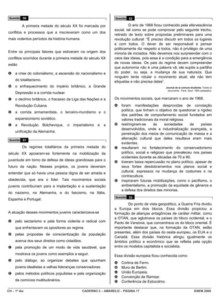 Questão 50                                                        Questão 52

          A primeira metade do século XX foi marcada por                    O ano de 1968 ficou conhecido pela efervescência
                                                                   social, tal como se pode comprovar pelo seguinte trecho,
conflitos e processos que a inscreveram como um dos
                                                                   retirado de texto sobre propostas preliminares para uma
mais violentos períodos da história humana.                        revolução cultural: “É preciso discutir em todos os lugares
                                                                   e com todos. O dever de ser responsável e pensar
                                                                   politicamente diz respeito a todos, não é privilégio de uma
Entre os principais fatores que estiveram na origem dos            minoria de iniciados. Não devemos nos surpreender com o
conflitos ocorridos durante a primeira metade do século XX         caos das ideias, pois essa é a condição para a emergência
                                                                   de novas ideias. Os pais do regime devem compreender
estão
                                                                   que autonomia não é uma palavra vã; ela supõe a partilha
A    a crise do colonialismo, a ascensão do nacionalismo e         do poder, ou seja, a mudança de sua natureza. Que
                                                                   ninguém tente rotular o movimento atual; ele não tem
     do totalitarismo.                                             etiquetas e não precisa delas”.
B    o enfraquecimento do império britânico, a Grande                                              Journal de la comune étudiante. Textes et
                                                                                                    documents. Paris: Seuil, 1969 (adaptado).
     Depressão e a corrida nuclear.
C    o declínio britânico, o fracasso da Liga das Nações e a       Os movimentos sociais, que marcaram o ano de 1968,
     Revolução Cubana.                                             A   foram manifestações desprovidas de conotação
                                                                       política, que tinham o objetivo de questionar a rigidez
D    a corrida armamentista, o terceiro-mundismo e o
                                                                       dos padrões de comportamento social fundados em
     expansionismo soviético.                                          valores tradicionais da moral religiosa.
E    a   Revolução       Bolchevique,   o   imperialismo   e   a   B   restringiram-se      às     sociedades    de    países
                                                                       desenvolvidos, onde a industrialização avançada, a
     unificação da Alemanha.
                                                                       penetração dos meios de comunicação de massa e a
 Questão 51
                                                                       alienação cultural que deles resultava eram mais
                                                                       evidentes.
          Os regimes totalitários da primeira metade do            C   resultaram no fortalecimento do conservadorismo
século XX apoiaram-se fortemente na mobilização da                     político, social e religioso que prevaleceu nos países
                                                                       ocidentais durante as décadas de 70 e 80.
juventude em torno da defesa de ideias grandiosas para o           D   tiveram baixa repercussão no plano político, apesar de
futuro da nação. Nesses projetos, os jovens deveriam                   seus fortes desdobramentos nos planos social e
entender que só havia uma pessoa digna de ser amada e                  cultural, expressos na mudança de costumes e na
                                                                       contracultura.
obedecida, que era o líder. Tais movimentos sociais                E   inspiraram futuras mobilizações, como o pacifismo, o
juvenis contribuíram para a implantação e a sustentação                ambientalismo, a promoção da equidade de gêneros e
                                                                       a defesa dos direitos das minorias.
do nazismo, na Alemanha, e do fascismo, na Itália,
                                                                   Questão 53
Espanha e Portugal.
                                                                           Do ponto de vista geopolítico, a Guerra Fria dividiu
                                                                   a Europa em dois blocos. Essa divisão propiciou a
A atuação desses movimentos juvenis caracterizava-se               formação de alianças antagônicas de caráter militar, como
                                                                   a OTAN, que aglutinava os países do bloco ocidental, e o
A    pelo sectarismo e pela forma violenta e radical com           Pacto de Varsóvia, que concentrava os do bloco oriental. É
     que enfrentavam os opositores ao regime.                      importante destacar que, na formação da OTAN, estão
                                                                   presentes, além dos países do oeste europeu, os EUA e o
B    pelas propostas de conscientização da população
                                                                   Canadá. Essa divisão histórica atingiu igualmente os
     acerca dos seus direitos como cidadãos.                       âmbitos político e econômico que se refletia pela opção
C    pela promoção de um modo de vida saudável, que                entre os modelos capitalista e socialista.

     mostrava os jovens como exemplos a seguir.                    Essa divisão europeia ficou conhecida como
D    pelo diálogo, ao organizar debates que opunham
                                                                   A   Cortina de Ferro.
     jovens idealistas e velhas lideranças conservadoras.          B   Muro de Berlim.
E    pelos métodos políticos populistas e pela organização         C   União Europeia.
                                                                   D   Convenção de Ramsar.
     de comícios multitudinários.                                  E   Conferência de Estocolmo.

CH – 1º dia                                      CADERNO 2 – AMARELO – PÁGINA 17                                            ENEM 2009
 