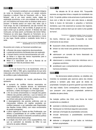 Questão 54                                                                       Questão 56

          Os Yanomami constituem uma sociedade indígena                                   Na década de 30 do século XIX, Tocqueville
do norte da Amazônia e formam um amplo conjunto
                                                                                  escreveu as seguintes linhas a respeito da moralidade nos
linguístico e cultural. Para os Yanomami, urihi, a, “terra-
floresta”, não é um mero cenário inerte, objeto de                                EUA: “A opinião pública norte-americana é particularmente
exploração econômica, e sim uma entidade viva, animada                            dura com a falta de moral, pois esta desvia a atenção
por uma dinâmica de trocas entre os diversos seres que a
povoam. A floresta possui um sopro vital, wixia, que é                            frente à busca do bem-estar e prejudica a harmonia
muito longo. Se não a desmatarmos, ela não morrerá. Ela                           doméstica, que é tão essencial ao sucesso dos negócios.
não se decompõe, isto é, não se desfaz. É graças ao seu
                                                                                  Nesse sentido, pode-se dizer que ser casto é uma questão
sopro úmido que as plantas crescem. A floresta não está
morta pois, se fosse assim, as florestas não teriam folhas.                       de honra”.
Tampouco se veria água. Segundo os Yanomami, se os
                                                                                                     TOCQUEVILLE, A. Democracy in America. Chicago: Encyclopædia
brancos os fizerem desaparecer para desmatá-la e morar                                                             Britannica, Inc., Great Books 44, 1990 (adaptado).
no seu lugar, ficarão pobres e acabarão tendo fome e
                                                                                  Do trecho, infere-se que, para Tocqueville, os norte-
sede.
                  ALBERT, B. Yanomami, o espírito da floresta. Almanaque Brasil   americanos do seu tempo
                              Socioambiental. São Paulo: ISA, 2007 (adaptado).

                                                                                  A   buscavam o êxito, descurando as virtudes cívicas.
De acordo com o texto, os Yanomami acreditam que
                                                                                  B   tinham na vida moral uma garantia de enriquecimento
A a floresta não possui organismos decompositores.
B o potencial econômico da floresta deve ser explorado.                               rápido.
C o homem branco convive harmonicamente com urihi.                                C   valorizavam um conceito de honra dissociado do
D as folhas e a água são menos importantes para a
                                                                                      comportamento ético.
  floresta que seu sopro vital.
E Wixia é a capacidade que tem a floresta de se                                   D   relacionavam a conduta moral dos indivíduos com o
  sustentar por meio de processos vitais.                                             progresso econômico.
 Questão 55                                                                       E   acreditavam que o comportamento casto perturbava a
         O fim da Guerra Fria e da bipolaridade, entre as                             harmonia doméstica.
décadas de 1980 e 1990, gerou expectativas de que seria
instaurada uma ordem internacional marcada pela redução                           Questão 57
de conflitos e pela multipolaridade.
                                                                                          Na democracia estado-unidense, os cidadãos são
O panorama estratégico do mundo pós-Guerra Fria                                   incluídos na sociedade pelo exercício pleno dos direitos
apresenta                                                                         políticos e também pela ideia geral de direito de
A    o aumento de conflitos internos associados ao                                propriedade. Compete ao governo garantir que esse direito
     nacionalismo, às disputas étnicas, ao extremismo
                                                                                  não seja violado. Como consequência, mesmo aqueles
     religioso e ao fortalecimento de ameaças como o
     terrorismo, o tráfico de drogas e o crime organizado.                        que possuem uma pequena propriedade sentem-se
B    o fim da corrida armamentista e a redução dos gastos                         cidadãos de pleno direito.
     militares das grandes potências, o que se traduziu em
     maior estabilidade nos continentes europeu e asiático,
     que tinham sido palco da Guerra Fria.                                        Na tradição política dos EUA, uma forma de incluir
C    o desengajamento das grandes potências, pois as
                                                                                  socialmente os cidadãos é
     intervenções militares em regiões assoladas por
     conflitos passaram a ser realizadas pela Organização                         A   submeter o indivíduo à proteção do governo.
     das Nações Unidas (ONU), com maior envolvimento
     de países emergentes.                                                        B   hierarquizar os indivíduos segundo suas posses.
D    a plena vigência do Tratado de Não Proliferação, que                         C   estimular a formação de propriedades comunais.
     afastou a possibilidade de um conflito nuclear como
                                                                                  D   vincular democracia e possibilidades econômicas
     ameaça global, devido à crescente consciência política
     internacional acerca desse perigo.                                               individuais.
E    a condição dos EUA como única superpotência, mas                             E   defender a obrigação de que todos os indivíduos
     que se submetem às decisões da ONU no que
     concerne às ações militares.                                                     tenham propriedades.

CH – 1º dia                                              CADERNO 2 – AMARELO – PÁGINA 18                                                             ENEM 2009
 