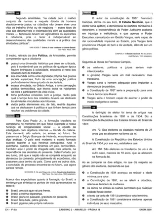 Questão 58                                                                        Questão 60

         Segundo Aristóteles, “na cidade com o melhor                                       O autor da constituição de 1937, Francisco
conjunto de normas e naquela dotada de homens                                      Campos, afirma no seu livro, O Estado Nacional, que o
absolutamente justos, os cidadãos não devem viver uma
                                                                                   eleitor seria apático; a democracia de partidos conduziria à
vida de trabalho trivial ou de negócios — esses tipos de
vida são desprezíveis e incompatíveis com as qualidades                            desordem; a independência do Poder Judiciário acabaria
morais —, tampouco devem ser agricultores os aspirantes                            em injustiça e ineficiência; e que apenas o Poder
à cidadania, pois o lazer é indispensável ao                                       Executivo, centralizado em Getúlio Vargas, seria capaz de
desenvolvimento das qualidades morais e à prática das                              dar racionalidade imparcial ao Estado, pois Vargas teria
atividades políticas”.
                                                                                   providencial intuição do bem e da verdade, além de ser um
                      VAN ACKER, T. Grécia. A vida cotidiana na cidade-Estado.
                                                         São Paulo: Atual, 1994.   gênio político.
                                                                                                               CAMPOS, F. O Estado nacional. Rio de Janeiro:
O trecho, retirado da obra Política, de Aristóteles, permite                                                                 José Olympio, 1940 (adaptado).
compreender que a cidadania
                                                                                   Segundo as ideias de Francisco Campos,
A    possui uma dimensão histórica que deve ser criticada,
     pois é condenável que os políticos de qualquer época                          A   os eleitores, políticos e juízes seriam mal-
     fiquem entregues à ociosidade, enquanto o resto dos
                                                                                       intencionados.
     cidadãos tem de trabalhar.
B    era entendida como uma dignidade própria dos grupos                           B   o governo Vargas seria um mal necessário, mas
     sociais superiores, fruto de uma concepção política                               transitório.
     profundamente hierarquizada da sociedade.                                     C   Vargas seria o homem adequado para implantar a
C    estava vinculada, na Grécia Antiga, a uma percepção                               democracia de partidos.
     política democrática, que levava todos os habitantes
                                                                                   D   a Constituição de 1937 seria a preparação para uma
     da pólis a participarem da vida cívica.
D    tinha profundas conexões com a justiça, razão pela                                futura democracia liberal.
     qual o tempo livre dos cidadãos deveria ser dedicado                          E   Vargas seria o homem capaz de exercer o poder de
     às atividades vinculadas aos tribunais.                                           modo inteligente e correto.
E    vivida pelos atenienses era, de fato, restrita àqueles
     que se dedicavam à política e que tinham tempo para                           Questão 61
     resolver os problemas da cidade.
                                                                                           A definição de eleitor foi tema de artigos nas
 Questão 59                                                                        Constituições brasileiras de 1891 e de 1934. Diz a
         Para Caio Prado Jr., a formação brasileira se                             Constituição da República dos Estados Unidos do Brasil de
completaria no momento em que fosse superada a nossa                               1891:
herança de inorganicidade social ― o oposto da
interligação com objetivos internos ― trazida da colônia.                                  Art. 70. São eleitores os cidadãos maiores de 21
Este momento alto estaria, ou esteve, no futuro. Se                                        anos que se alistarem na forma da lei.
passarmos a Sérgio Buarque de Holanda, encontraremos
algo análogo. O país será moderno e estará formado                                         A Constituição da República dos Estados Unidos
quando superar a sua herança portuguesa, rural e                                   do Brasil de 1934, por sua vez, estabelece que:
autoritária, quando então teríamos um país democrático.
Também aqui o ponto de chegada está mais adiante, na                                       Art. 180. São eleitores os brasileiros de um e de
dependência das decisões do presente. Celso Furtado, por                                   outro sexo, maiores de 18 anos, que se alistarem
seu turno, dirá que a nação não se completa enquanto as
                                                                                           na forma da lei.
alavancas do comando, principalmente do econômico, não
passarem para dentro do país. Como para os outros dois,                            Ao se comparar os dois artigos, no que diz respeito ao
a conclusão do processo encontra-se no futuro, que agora
                                                                                   gênero dos eleitores, depreende-se que
parece remoto.
                SCHWARZ, R. Os sete fôlegos de um livro. Sequências brasileiras.
                                    São Paulo: Cia. das Letras, 1999 (adaptado).
                                                                                   A   a Constituição de 1934 avançou ao reduzir a idade
                                                                                       mínima para votar.
Acerca das expectativas quanto à formação do Brasil, a                             B   a Constituição de 1891, ao se referir a cidadãos,
sentença que sintetiza os pontos de vista apresentados no
                                                                                       referia-se também às mulheres.
texto é:
                                                                                   C   os textos de ambas as Cartas permitiam que qualquer
A    Brasil, um país que vai pra frente.                                               cidadão fosse eleitor.
B    Brasil, a eterna esperança.
C    Brasil, glória no passado, grandeza no presente.                              D   o texto da carta de 1891 já permitia o voto feminino.
D    Brasil, terra bela, pátria grande.                                            E   a Constituição de 1891 considerava eleitores apenas
E    Brasil, gigante pela própria natureza.                                            indivíduos do sexo masculino.

CH – 1º dia                                               CADERNO 2 – AMARELO – PÁGINA 19                                                   ENEM 2009
 