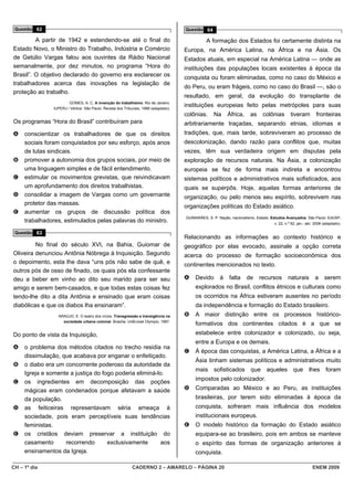 Questão 62                                                                            Questão 64

         A partir de 1942 e estendendo-se até o final do                                         A formação dos Estados foi certamente distinta na
Estado Novo, o Ministro do Trabalho, Indústria e Comércio                              Europa, na América Latina, na África e na Ásia. Os
de Getúlio Vargas falou aos ouvintes da Rádio Nacional                                 Estados atuais, em especial na América Latina — onde as
semanalmente, por dez minutos, no programa “Hora do                                    instituições das populações locais existentes à época da
Brasil”. O objetivo declarado do governo era esclarecer os                             conquista ou foram eliminadas, como no caso do México e
trabalhadores acerca das inovações na legislação de
                                                                                       do Peru, ou eram frágeis, como no caso do Brasil —, são o
proteção ao trabalho.
                                                                                       resultado, em geral, da evolução do transplante de
                        GOMES, A. C. A invenção do trabalhismo. Rio de Janeiro:
                IUPERJ / Vértice. São Paulo: Revista dos Tribunais, 1988 (adaptado).
                                                                                       instituições europeias feito pelas metrópoles para suas
                                                                                       colônias.     Na     África,      as    colônias        tiveram         fronteiras
Os programas “Hora do Brasil” contribuíram para                                        arbitrariamente traçadas, separando etnias, idiomas e
A    conscientizar os trabalhadores de que os direitos                                 tradições, que, mais tarde, sobreviveram ao processo de
     sociais foram conquistados por seu esforço, após anos                             descolonização, dando razão para conflitos que, muitas
     de lutas sindicais.                                                               vezes, têm sua verdadeira origem em disputas pela
B    promover a autonomia dos grupos sociais, por meio de                              exploração de recursos naturais. Na Ásia, a colonização
     uma linguagem simples e de fácil entendimento.                                    europeia se fez de forma mais indireta e encontrou
C    estimular os movimentos grevistas, que reivindicavam                              sistemas políticos e administrativos mais sofisticados, aos
     um aprofundamento dos direitos trabalhistas.                                      quais se superpôs. Hoje, aquelas formas anteriores de
D    consolidar a imagem de Vargas como um governante                                  organização, ou pelo menos seu espírito, sobrevivem nas
     protetor das massas.
                                                                                       organizações políticas do Estado asiático.
E    aumentar os grupos de discussão política dos
                                                                                       GUIMARÃES, S. P. Nação, nacionalismo, Estado. Estudos Avançados. São Paulo: EdUSP,
     trabalhadores, estimulados pelas palavras do ministro.                                                                          v. 22, n.º 62, jan.- abr. 2008 (adaptado).

 Questão 63
                                                                                       Relacionando as informações ao contexto histórico e
         No final do século XVI, na Bahia, Guiomar de                                  geográfico por elas evocado, assinale a opção correta
Oliveira denunciou Antônia Nóbrega à Inquisição. Segundo                               acerca do processo de formação socioeconômica dos
o depoimento, esta lhe dava “uns pós não sabe de quê, e                                continentes mencionados no texto.
outros pós de osso de finado, os quais pós ela confessante
deu a beber em vinho ao dito seu marido para ser seu                                   A    Devido      à    falta     de     recursos       naturais         a     serem
amigo e serem bem-casados, e que todas estas coisas fez                                     explorados no Brasil, conflitos étnicos e culturais como
tendo-lhe dito a dita Antônia e ensinado que eram coisas                                    os ocorridos na África estiveram ausentes no período
diabólicas e que os diabos lha ensinaram”.                                                  da independência e formação do Estado brasileiro.
                  ARAÚJO, E. O teatro dos vícios. Transgressão e transigência na       B    A maior distinção entre os processos histórico-
                    sociedade urbana colonial. Brasília: UnB/José Olympio, 1997.
                                                                                            formativos dos continentes citados é a que se
Do ponto de vista da Inquisição,                                                            estabelece entre colonizador e colonizado, ou seja,
                                                                                            entre a Europa e os demais.
A    o problema dos métodos citados no trecho residia na
                                                                                       C    À época das conquistas, a América Latina, a África e a
     dissimulação, que acabava por enganar o enfeitiçado.
                                                                                            Ásia tinham sistemas políticos e administrativos muito
B    o diabo era um concorrente poderoso da autoridade da
                                                                                            mais sofisticados que aqueles que lhes foram
     Igreja e somente a justiça do fogo poderia eliminá-lo.
                                                                                            impostos pelo colonizador.
C    os ingredientes em decomposição das poções
     mágicas eram condenados porque afetavam a saúde                                   D    Comparadas ao México e ao Peru, as instituições
     da população.                                                                          brasileiras, por terem sido eliminadas à época da
D    as feiticeiras representavam séria ameaça à                                            conquista, sofreram mais influência dos modelos
     sociedade, pois eram perceptíveis suas tendências                                      institucionais europeus.
     feministas.                                                                       E    O modelo histórico da formação do Estado asiático
E    os cristãos deviam preservar a instituição do                                          equipara-se ao brasileiro, pois em ambos se manteve
     casamento      recorrendo       exclusivamente      aos                                o espírito das formas de organização anteriores à
     ensinamentos da Igreja.                                                                conquista.

CH – 1º dia                                                  CADERNO 2 – AMARELO – PÁGINA 20                                                                ENEM 2009
 