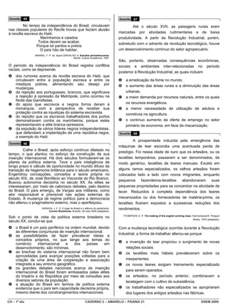 Questão 65                                                                            Questão 67

         No tempo da independência do Brasil, circulavam                                        Até o século XVII, as paisagens rurais eram
nas classes populares do Recife trovas que faziam alusão
à revolta escrava do Haiti:                                                            marcadas por atividades rudimentares e de baixa
                   Marinheiros e caiados                                               produtividade. A partir da Revolução Industrial, porém,
                 Todos devem se acabar,                                                sobretudo com o advento da revolução tecnológica, houve
                Porque só pardos e pretos
                   O país hão de habitar.                                              um desenvolvimento contínuo do setor agropecuário.
                AMARAL, F. P. do. Apud CARVALHO, A. Estudos pernambucanos.
                                              Recife: Cultura Acadêmica, 1907.
                                                                                       São, portanto, observadas consequências econômicas,
O período da independência do Brasil registra conflitos                                sociais e ambientais inter-relacionadas no período
raciais, como se depreende
                                                                                       posterior à Revolução Industrial, as quais incluem
A    dos rumores acerca da revolta escrava do Haiti, que
     circulavam entre a população escrava e entre os                                   A     a erradicação da fome no mundo.
     mestiços pobres, alimentando seu desejo por                                       B     o aumento das áreas rurais e a diminuição das áreas
     mudanças.
B    da rejeição aos portugueses, brancos, que significava                                   urbanas.
     a rejeição à opressão da Metrópole, como ocorreu na                               C     a maior demanda por recursos naturais, entre os quais
     Noite das Garrafadas.
C    do apoio que escravos e negros forros deram à                                           os recursos energéticos.
     monarquia, com a perspectiva de receber sua                                       D     a menor necessidade de utilização de adubos e
     proteção contra as injustiças do sistema escravista.                                    corretivos na agricultura.
D    do repúdio que os escravos trabalhadores dos portos
     demonstravam contra os marinheiros, porque estes                                  E     o contínuo aumento da oferta de emprego no setor
     representavam a elite branca opressora.                                                 primário da economia, em face da mecanização.
E    da expulsão de vários líderes negros independentistas,
     que defendiam a implantação de uma república negra,                               Questão 68
     a exemplo do Haiti.
                                                                                                A prosperidade induzida pela emergência das
 Questão 66
                                                                                       máquinas de tear escondia uma acentuada perda de
         Colhe o Brasil, após esforço contínuo dilatado no
                                                                                       prestígio. Foi nessa idade de ouro que os artesãos, ou os
tempo, o que plantou no esforço da construção de sua
inserção internacional. Há dois séculos formularam-se os                               tecelões temporários, passaram a ser denominados, de
pilares da política externa. Teve o país inteligência de                               modo genérico, tecelões de teares manuais. Exceto em
longo prazo e cálculo de oportunidade no mundo difuso da
transição da hegemonia britânica para o século americano.                              alguns ramos especializados, os velhos artesãos foram
Engendrou concepções, conceitos e teoria própria no                                    colocados lado a lado com novos imigrantes, enquanto
século XIX, de José Bonifácio ao Visconde do Rio Branco.
                                                                                       pequenos fazendeiros-tecelões abandonaram suas
Buscou autonomia decisória no século XX. As elites se
interessaram, por meio de calorosos debates, pelo destino                              pequenas propriedades para se concentrar na atividade de
do Brasil. O país emergiu, de Vargas aos militares, como                               tecer. Reduzidos à completa dependência dos teares
ator responsável e previsível nas ações externas do
Estado. A mudança de regime político para a democracia                                 mecanizados ou dos fornecedores de matéria-prima, os
não alterou o pragmatismo externo, mas o aperfeiçoou.                                  tecelões ficaram expostos a sucessivas reduções dos
                     SARAIVA, J. F. S. O lugar do Brasil e o silêncio do parlamento.   rendimentos.
                          Correio Braziliense, Brasília, 28 maio 2009 (adaptado).
                                                                                           THOMPSON, E. P. The making of the english working class. Harmondsworth: Penguin
Sob o ponto de vista da política externa brasileira no
                                                                                                                                                    Books, 1979 (adaptado).
século XX, conclui-se que
A    o Brasil é um país periférico na ordem mundial, devido                            Com a mudança tecnológica ocorrida durante a Revolução
     às diferentes conjunturas de inserção internacional.
                                                                                       Industrial, a forma de trabalhar alterou-se porque
B    as possibilidades de fazer prevalecer ideias e
     conceitos próprios, no que tange aos temas do
                                                                                       A     a invenção do tear propiciou o surgimento de novas
     comércio     internacional    e    dos    países     em
     desenvolvimento, são mínimas.                                                           relações sociais.
C    as brechas do sistema internacional não foram bem                                 B     os tecelões mais hábeis prevaleceram sobre os
     aproveitadas para avançar posições voltadas para a
     criação de uma área de cooperação e associação                                          inexperientes.
     integrada a seu entorno geográfico.                                               C     os novos teares exigiam treinamento especializado
D    os grandes debates nacionais acerca da inserção
     internacional do Brasil foram embasados pelas elites                                    para serem operados.
     do Império e da República por meio de consultas aos                               D     os artesãos, no período anterior, combinavam a
     diversos setores da população.                                                          tecelagem com o cultivo de subsistência.
E    a atuação do Brasil em termos de política externa
     evidencia que o país tem capacidade decisória própria,                            E     os trabalhadores não especializados se apropriaram
     mesmo diante dos constrangimentos internacionais.                                       dos lugares dos antigos artesãos nas fábricas.

CH – 1º dia                                                  CADERNO 2 – AMARELO – PÁGINA 21                                                               ENEM 2009
 