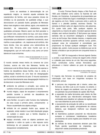 Questão 69                                                                          Questão 70

          Como se assistisse à demonstração de um                                             O suíço Thomas Davatz chegou a São Paulo em
espetáculo mágico, ia revendo aquele ambiente tão                                    1855 para trabalhar como colono na fazenda de café
                                                                                     Ibicaba, em Campinas. A perspectiva de prosperidade que
característico de família, com seus pesados móveis de
                                                                                     o atraiu para o Brasil deu lugar a insatisfação e revolta, que
vinhático ou de jacarandá, de qualidade antiga, e que
                                                                                     ele registrou em livro. Sobre o percurso entre o porto de
denunciavam um passado ilustre, gerações de Meneses
                                                                                     Santos e o planalto paulista, escreveu Davatz: “As
talvez mais singelos e mais calmos; agora, uma espécie de                            estradas do Brasil, salvo em alguns trechos, são péssimas.
desordem,      de    relaxamento,          abastardava               aquelas         Em quase toda parte, falta qualquer espécie de
qualidades primaciais. Mesmo assim era fácil perceber o                              calçamento ou mesmo de saibro. Constam apenas de terra
que haviam sido, esses nobres da roça, com seus cristais                             simples, sem nenhum benefício. É fácil prever que nessas
                                                                                     estradas não se encontram estalagens e hospedarias
que brilhavam mansamente na sombra, suas pratas semi-
                                                                                     como as da Europa. Nas cidades maiores, o viajante pode
empoeiradas que atestavam o esplendor esvanecido, seus
                                                                                     naturalmente encontrar aposento sofrível; nunca, porém,
marfins e suas opalinas – ah, respirava-se ali conforto, não
                                                                                     qualquer coisa de comparável à comodidade que
havia dúvida, mas era apenas uma sobrevivência de                                    proporciona na Europa qualquer estalagem rural. Tais
coisas idas. Dir-se-ia, ante esse mundo que se ia                                    cidades são, porém, muito poucas na distância que vai de
desagregando, que um mal oculto o roía, como um tumor                                Santos a Ibicaba e que se percorre em cinquenta horas no
latente em suas entranhas.                                                           mínimo”.
                                                                                              Em 1867 foi inaugurada a ferrovia ligando Santos
                     CARDOSO, L. Crônica da casa assassinada. Rio de Janeiro:
                                          Civilização Brasileira, 2002 (adaptado).
                                                                                     a Jundiaí, o que abreviou o tempo de viagem entre o litoral
                                                                                     e o planalto para menos de um dia. Nos anos seguintes,
O mundo narrado nesse trecho do romance de Lúcio                                     foram construídos outros ramais ferroviários que
Cardoso, acerca da vida dos Meneses, família da                                      articularam o interior cafeeiro ao porto de exportação,
aristocracia rural de Minas Gerais, apresenta não apenas a                           Santos.
história da decadência dessa família, mas é, ainda, a                                                     DAVATZ, T. Memórias de um colono no Brasil. São Paulo:
                                                                                                                                 Livraria Martins, 1941 (adaptado).
representação literária de uma fase de desagregação
política, social e econômica do país. O recurso expressivo                           O impacto das ferrovias na promoção de projetos de
                                                                                     colonização com base em imigrantes europeus foi
que formula literariamente essa desagregação histórica é o
                                                                                     importante, porque
de descrever a casa dos Meneses como
                                                                                     A   o percurso dos imigrantes até o interior, antes das
A ambiente de pobreza e privação, que carece de                                          ferrovias, era feito a pé ou em muares; no entanto, o
     conforto mínimo para a sobrevivência da família.                                    tempo de viagem era aceitável, uma vez que o café
B mundo mágico, capaz de recuperar o encantamento                                        era plantado nas proximidades da capital, São Paulo.
     perdido   durante     o    período        de      decadência            da      B   a expansão da malha ferroviária pelo interior de São
     aristocracia rural mineira.                                                         Paulo permitiu que mão-de-obra estrangeira fosse
                                                                                         contratada para trabalhar em cafezais de regiões cada
C cena familiar, na qual o calor humano dos habitantes
                                                                                         vez mais distantes do porto de Santos.
     da casa ocupa o primeiro plano, compensando                               a
                                                                                     C   o escoamento da produção de café se viu beneficiado
     frieza e austeridade dos objetos antigos.
                                                                                         pelos aportes de capital, principalmente de colonos
D símbolo de um passado ilustre que, apesar de                                           italianos, que desejavam melhorar sua situação
     superado, ainda resiste à sua total dissolução graças                               econômica.
     ao cuidado e asseio que a família dispensa à                                    D   os fazendeiros puderam prescindir da mão-de-obra
     conservação da casa.                                                                europeia e contrataram trabalhadores brasileiros
E espaço arruinado, onde os objetos perderam seu                                         provenientes de outras regiões para trabalhar em suas
                                                                                         plantações.
     esplendor e sobre os quais a vida repousa como
                                                                                     E   as notícias de terras acessíveis atraíram para São
     lembrança de um passado que está em vias de
                                                                                         Paulo grande quantidade de imigrantes, que
     desaparecer completamente.                                                          adquiriram vastas propriedades produtivas.

CH – 1º dia                                               CADERNO 2 – AMARELO – PÁGINA 22                                                          ENEM 2009
 