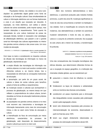 Questão 71                                                                           Questão 72

           Populações inteiras, nas cidades e na zona rural,                                  Além dos inúmeros eletrodomésticos e bens
dispõem da parafernália digital global como fonte de
                                                                                      eletrônicos, o automóvel produzido pela indústria fordista
educação e de formação cultural. Essa simultaneidade de
cultura e informação eletrônica com as formas tradicionais                            promoveu, a partir dos anos 50, mudanças significativas no
e orais é um desafio que necessita ser discutido. A
                                                                                      modo de vida dos consumidores e também na habitação e
exposição, via mídia eletrônica, com estilos e valores
culturais de outras sociedades, pode inspirar apreço, mas                             nas cidades. Com a massificação do consumo dos bens

também distorções e ressentimentos. Tanto quanto há                                   modernos, dos eletroeletrônicos e também do automóvel,
necessidade de uma cultura tradicional de posse da
                                                                                      mudaram radicalmente o modo de vida, os valores, a
educação letrada, também é necessário criar estratégias
de alfabetização eletrônica, que passam a ser o grande                                cultura e o conjunto do ambiente construído. Da ocupação
canal de informação das culturas segmentadas no interior
                                                                                      do solo urbano até o interior da moradia, a transformação
dos grandes centros urbanos e das zonas rurais. Um novo
modelo de educação.                                                                   foi profunda.

  BRIGAGÃO, C. E.; RODRIGUES, G. A globalização a olho nu: o mundo conectado. São
                                                                                                         MARICATO, E. Urbanismo na periferia do mundo globalizado:
                                                   Paulo: Moderna, 1998 (adaptado).
                                                                                                             metrópoles brasileiras. Disponível em: http://www.scielo.br.

Com base no texto e considerando os impactos culturais                                                                             Acesso em: 12 ago. 2009 (adaptado).

da difusão das tecnologias de informação no marco da
globalização, depreende-se que                                                        Uma das consequências das inovações tecnológicas das

A    a ampla difusão das tecnologias de informação nos                                últimas décadas, que determinaram diferentes formas de
     centros urbanos e no meio rural suscita o contato entre                          uso e ocupação do espaço geográfico, é a instituição das
     diferentes culturas e, ao mesmo tempo, traz a
     necessidade de reformular as concepções tradicionais                             chamadas cidades globais, que se caracterizam por

     de educação.
                                                                                      A   possuírem o mesmo nível de influência no cenário
B    a apropriação, por parte de um grupo social, de
     valores e ideias de outras culturas para benefício                                   mundial.
     próprio é fonte de conflitos e ressentimentos.
                                                                                      B   fortalecerem os laços de cidadania e solidariedade
C    as mudanças sociais e culturais que acompanham o
     processo de globalização, ao mesmo tempo em que                                      entre os membros das diversas comunidades.

     refletem a preponderância da cultura urbana, tornam                              C   constituírem um passo importante para a diminuição
     obsoletas as formas de educação tradicionais próprias
                                                                                          das desigualdades sociais causadas pela polarização
     do meio rural.
D    as populações nos grandes centros urbanos e no meio                                  social e pela segregação urbana.
     rural recorrem aos instrumentos e tecnologias de
                                                                                      D   terem sido diretamente impactadas pelo processo de
     informação basicamente como meio de comunicação
     mútua, e não os veem como fontes de educação e                                       internacionalização da economia, desencadeado a
     cultura.
                                                                                          partir do final dos anos 1970.
E    a intensificação do fluxo de comunicação por meios
     eletrônicos,         característica          do       processo            de     E   terem    sua   origem        diretamente           relacionadas            ao
     globalização, está dissociada do desenvolvimento                                     processo de colonização ocidental do século XIX.
     social e cultural que ocorre no meio rural.

CH – 1º dia                                                  CADERNO 2 – AMARELO – PÁGINA 23                                                            ENEM 2009
 