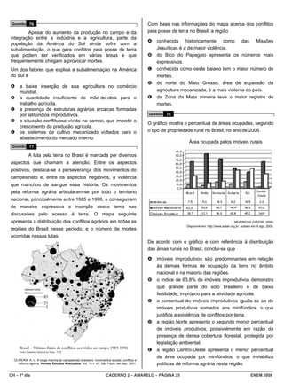 Questão 76                                                                                   Com base nas informações do mapa acerca dos conflitos
        Apesar do aumento da produção no campo e da                                           pela posse de terra no Brasil, a região
integração entre a indústria e a agricultura, parte da
                                                                                              A   conhecida historicamente como das Missões
população da América do Sul ainda sofre com a
subalimentação, o que gera conflitos pela posse de terra                                          Jesuíticas é a de maior violência.
que podem ser verificados em várias áreas e que                                               B   do Bico do Papagaio apresenta os números mais
frequentemente chegam a provocar mortes.                                                          expressivos.
Um dos fatores que explica a subalimentação na América                                        C   conhecida como oeste baiano tem o maior número de
do Sul é                                                                                          mortes.
                                                                                              D   do norte do Mato Grosso, área de expansão da
A     a baixa inserção de sua agricultura no comércio
      mundial.                                                                                    agricultura mecanizada, é a mais violenta do país.
B     a quantidade insuficiente de mão-de-obra para o                                         E   da Zona da Mata mineira teve o maior registro de
      trabalho agrícola.                                                                          mortes.
C     a presença de estruturas agrárias arcaicas formadas
      por latifúndios improdutivos.                                                           Questão 78
D     a situação conflituosa vivida no campo, que impede o
                                                                                              O gráfico mostra o percentual de áreas ocupadas, segundo
      crescimento da produção agrícola.
E     os sistemas de cultivo mecanizado voltados para o                                       o tipo de propriedade rural no Brasil, no ano de 2006.
      abastecimento do mercado interno.
                                                                                                                Área ocupada pelos imóveis rurais
 Questão 77

            A luta pela terra no Brasil é marcada por diversos
aspectos que chamam a atenção. Entre os aspectos
positivos, destaca-se a perseverança dos movimentos do
campesinato e, entre os aspectos negativos, a violência
que manchou de sangue essa história. Os movimentos
pela reforma agrária articularam-se por todo o território
nacional, principalmente entre 1985 e 1996, e conseguiram
de maneira expressiva a inserção desse tema nas
discussões pelo acesso à terra. O mapa seguinte
apresenta a distribuição dos conflitos agrários em todas as                                                                                       MDA/INCRA (DIEESE, 2006)
                                                                                                               Disponível em: http://www.sober.org.br. Acesso em: 6 ago. 2009.
regiões do Brasil nesse período, e o número de mortes
ocorridas nessas lutas.
                                                                                              De acordo com o gráfico e com referência à distribuição
                                                                                              das áreas rurais no Brasil, conclui-se que

                                                                                              A   imóveis improdutivos são predominantes em relação
                                                                                                  às demais formas de ocupação da terra no âmbito
                                                                                                  nacional e na maioria das regiões.
                                                                                              B   o índice de 63,8% de imóveis improdutivos demonstra
                                                                                                  que grande parte do solo brasileiro é de baixa
                                                                                                  fertilidade, impróprio para a atividade agrícola.
                                                                                              C   o percentual de imóveis improdutivos iguala-se ao de
                                                                                                  imóveis produtivos somados aos minifúndios, o que
                                                                                                  justifica a existência de conflitos por terra.
                                                                                              D   a região Norte apresenta o segundo menor percentual
                                                                                                  de imóveis produtivos, possivelmente em razão da
                                                                                                  presença de densa cobertura florestal, protegida por
                                                                                                  legislação ambiental.
                                                                                              E   a região Centro-Oeste apresenta o menor percentual
                                                                                                  de área ocupada por minifúndios, o que inviabiliza
  OLIVEIRA, A. U. A longa marcha do campesinato brasileiro: movimentos sociais, conflitos e
    reforma agrária. Revista Estudos Avançados. Vol. 15 n. 43, São Paulo, set./dez. 2001.         políticas de reforma agrária nesta região.

CH – 1º dia                                                         CADERNO 2 – AMARELO – PÁGINA 25                                                          ENEM 2009
 