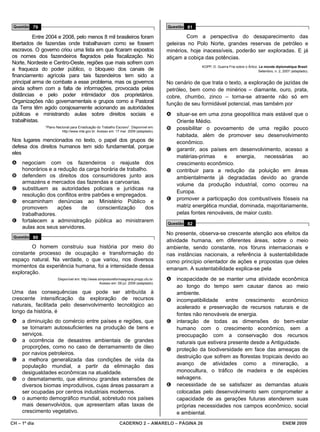 Questão 79                                                                           Questão 81

          Entre 2004 e 2008, pelo menos 8 mil brasileiros foram                               Com a perspectiva do desaparecimento das
libertados de fazendas onde trabalhavam como se fossem                                geleiras no Polo Norte, grandes reservas de petróleo e
escravos. O governo criou uma lista em que ficaram expostos                           minérios, hoje inacessíveis, poderão ser exploradas. E já
os nomes dos fazendeiros flagrados pela fiscalização. No                              atiçam a cobiça das potências.
Norte, Nordeste e Centro-Oeste, regiões que mais sofrem com
                                                                                                    KOPP, D. Guerra Fria sobre o Ártico. Le monde diplomatique Brasil.
a fraqueza do poder público, o bloqueio dos canais de                                                                                   Setembro, n. 2, 2007 (adaptado).
financiamento agrícola para tais fazendeiros tem sido a
principal arma de combate a esse problema, mas os governos                            No cenário de que trata o texto, a exploração de jazidas de
ainda sofrem com a falta de informações, provocada pelas                              petróleo, bem como de minérios – diamante, ouro, prata,
distâncias e pelo poder intimidador dos proprietários.                                cobre, chumbo, zinco – torna-se atraente não só em
Organizações não governamentais e grupos como a Pastoral                              função de seu formidável potencial, mas também por
da Terra têm agido corajosamente acionando as autoridades
públicas e ministrando aulas sobre direitos sociais e                                 A   situar-se em uma zona geopolítica mais estável que o
trabalhistas.                                                                             Oriente Médio.
              “Plano Nacional para Erradicação do Trabalho Escravo”. Disponível em:   B   possibilitar o povoamento de uma região pouco
                        http://www.mte.gov.br. Acesso em: 17 mar. 2009 (adaptado).
                                                                                          habitada, além de promover seu desenvolvimento
Nos lugares mencionados no texto, o papel dos grupos de                                   econômico.
defesa dos direitos humanos tem sido fundamental, porque
                                                                                      C   garantir, aos países em desenvolvimento, acesso a
eles
                                                                                          matérias-primas    e     energia,   necessárias    ao
A    negociam com os fazendeiros o reajuste dos                                           crescimento econômico.
     honorários e a redução da carga horária de trabalho.                             D   contribuir para a redução da poluição em áreas
B    defendem os direitos dos consumidores junto aos                                      ambientalmente já degradadas devido ao grande
     armazéns e mercados das fazendas e carvoarias.                                       volume da produção industrial, como ocorreu na
C    substituem as autoridades policiais e jurídicas na
                                                                                          Europa.
     resolução dos conflitos entre patrões e empregados.
D    encaminham denúncias ao Ministério Público e                                     E   promover a participação dos combustíveis fósseis na
     promovem       ações     de     conscientização    dos                               matriz energética mundial, dominada, majoritariamente,
     trabalhadores.                                                                       pelas fontes renováveis, de maior custo.
E    fortalecem a administração pública ao ministrarem                                Questão 82
     aulas aos seus servidores.
                                                                                      No presente, observa-se crescente atenção aos efeitos da
 Questão 80
                                                                                      atividade humana, em diferentes áreas, sobre o meio
        O homem construiu sua história por meio do                                    ambiente, sendo constante, nos fóruns internacionais e
constante processo de ocupação e transformação do                                     nas instâncias nacionais, a referência à sustentabilidade
espaço natural. Na verdade, o que variou, nos diversos                                como princípio orientador de ações e propostas que deles
momentos da experiência humana, foi a intensidade dessa                               emanam. A sustentabilidade explica-se pela
exploração.
                     Disponível em: http://www.simposioreformaagraria.propp.ufu.br.   A   incapacidade de se manter uma atividade econômica
                                                Acesso em: 09 jul. 2009 (adaptado).
                                                                                          ao longo do tempo sem causar danos ao meio
Uma das consequências que pode ser atribuída à                                            ambiente.
crescente intensificação da exploração de recursos                                    B   incompatibilidade entre crescimento econômico
naturais, facilitada pelo desenvolvimento tecnológico ao                                  acelerado e preservação de recursos naturais e de
longo da história, é
                                                                                          fontes não renováveis de energia.
A    a diminuição do comércio entre países e regiões, que                             C   interação de todas as dimensões do bem-estar
     se tornaram autossuficientes na produção de bens e                                   humano com o crescimento econômico, sem a
     serviços.                                                                            preocupação com a conservação dos recursos
B    a ocorrência de desastres ambientais de grandes                                      naturais que estivera presente desde a Antiguidade.
     proporções, como no caso de derramamento de óleo                                 D   proteção da biodiversidade em face das ameaças de
     por navios petroleiros.
                                                                                          destruição que sofrem as florestas tropicais devido ao
C    a melhora generalizada das condições de vida da
     população mundial, a partir da eliminação das                                        avanço de atividades como a mineração, a
     desigualdades econômicas na atualidade.                                              monocultura, o tráfico de madeira e de espécies
D    o desmatamento, que eliminou grandes extensões de                                    selvagens.
     diversos biomas improdutivos, cujas áreas passaram a                             E   necessidade de se satisfazer as demandas atuais
     ser ocupadas por centros industriais modernos.                                       colocadas pelo desenvolvimento sem comprometer a
E    o aumento demográfico mundial, sobretudo nos países                                  capacidade de as gerações futuras atenderem suas
     mais desenvolvidos, que apresentam altas taxas de                                    próprias necessidades nos campos econômico, social
     crescimento vegetativo.                                                              e ambiental.
CH – 1º dia                                                  CADERNO 2 – AMARELO – PÁGINA 26                                                           ENEM 2009
 